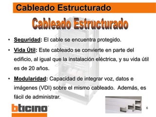 6
• Seguridad: El cable se encuentra protegido.
• Vida Útil: Este cableado se convierte en parte del
edificio, al igual que la instalación eléctrica, y su vida útil
es de 20 años.
• Modularidad: Capacidad de integrar voz, datos e
imágenes (VDI) sobre el mismo cableado. Además, es
fácil de administrar.
Cableado Estructurado
 