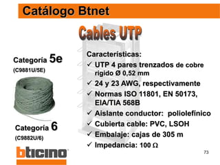 73
Catálogo Btnet
Categoría 6
(C9882U/6)
Categoría 5e
(C9881U/5E)
Características:
 UTP 4 pares trenzados de cobre
rígido Ø 0,52 mm
 24 y 23 AWG, respectivamente
 Normas ISO 11801, EN 50173,
EIA/TIA 568B
 Aislante conductor: poliolefínico
 Cubierta cable: PVC, LSOH
 Embalaje: cajas de 305 m
 Impedancia: 100 
 