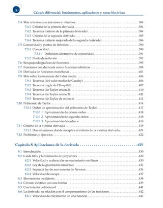 Cálculo diferencial, fundamentos, aplicaciones y notas históricas
x
7.4 Más criterios para máximos y mínimos . . . . . . . . . . . . . . . . . . . . . . . . . . . . . . . . . . . . . . . . . . 384
7.4.1 Criterio de la primera derivada  . . . . . . . . . . . . . . . . . . . . . . . . . . . . . . . . . . . . . . . . . . 384
7.4.2 Teorema (criterio de la primera derivada) . . . . . . . . . . . . . . . . . . . . . . . . . . . . . . . . . . 384
7.4.3 Criterio de la segunda derivada . . . . . . . . . . . . . . . . . . . . . . . . . . . . . . . . . . . . . . . . . . 385
7.4.4 Teorema (criterio mejorado de la segunda derivada) . . . . . . . . . . . . . . . . . . . . . . . . 386
7.5 Concavidad y puntos de inflexión . . . . . . . . . . . . . . . . . . . . . . . . . . . . . . . . . . . . . . . . . . . . . . 390
7.5.1 Concavidad  . . . . . . . . . . . . . . . . . . . . . . . . . . . . . . . . . . . . . . . . . . . . . . . . . . . . . . . . . . . 390
7.5.1.1 Definición alternativa de concavidad  . . . . . . . . . . . . . . . . . . . . . . . . . . . . . 391
7.5.2 Punto de inflexión . . . . . . . . . . . . . . . . . . . . . . . . . . . . . . . . . . . . . . . . . . . . . . . . . . . . . . 392
7.6 Bosquejando gráficas de funciones . . . . . . . . . . . . . . . . . . . . . . . . . . . . . . . . . . . . . . . . . . . . . . 395
7.7 Funciones con derivada cero y funciones idénticas . . . . . . . . . . . . . . . . . . . . . . . . . . . . . . . . 398
7.8 Derivada de funciones monótonas . . . . . . . . . . . . . . . . . . . . . . . . . . . . . . . . . . . . . . . . . . . . . . 401
7.9 Más sobre los teoremas del valor medio . . . . . . . . . . . . . . . . . . . . . . . . . . . . . . . . . . . . . . . . . 406
7.9.1 Teorema (del valor medio de Cauchy) . . . . . . . . . . . . . . . . . . . . . . . . . . . . . . . . . . . . . 406
7.9.2 Teorema (regla de l’Hospital) . . . . . . . . . . . . . . . . . . . . . . . . . . . . . . . . . . . . . . . . . . . . 407
7.9.3 Teorema (de Taylor orden 2) . . . . . . . . . . . . . . . . . . . . . . . . . . . . . . . . . . . . . . . . . . . . . 410
7.9.4 Teorema (de Taylor orden 3) . . . . . . . . . . . . . . . . . . . . . . . . . . . . . . . . . . . . . . . . . . . . . 411
7.9.5 Teorema (de Taylor de orden n)  . . . . . . . . . . . . . . . . . . . . . . . . . . . . . . . . . . . . . . . . . . 412
7.10 Polinomio de Taylor . . . . . . . . . . . . . . . . . . . . . . . . . . . . . . . . . . . . . . . . . . . . . . . . . . . . . . . . . . 414
7.10.1 Orden de aproximación del polinomio de Taylor  . . . . . . . . . . . . . . . . . . . . . . . . . . . 417
7.10.1.1 Aproximación de primer orden  . . . . . . . . . . . . . . . . . . . . . . . . . . . . . . . . . . 418
7.10.1.2 Aproximación de segundo orden . . . . . . . . . . . . . . . . . . . . . . . . . . . . . . . . . 418
7.10.1.3 Aproximación de orden n  . . . . . . . . . . . . . . . . . . . . . . . . . . . . . . . . . . . . . . . 419
7.11 Criterio de la n-ésima derivada . . . . . . . . . . . . . . . . . . . . . . . . . . . . . . . . . . . . . . . . . . . . . . . . . 419
7.11.1 Dos situaciones donde no aplica el criterio de la n-ésima derivada . . . . . . . . . . . . 421
7.12 Problemas y ejercicios . . . . . . . . . . . . . . . . . . . . . . . . . . . . . . . . . . . . . . . . . . . . . . . . . . . . . . . . . 422
Capítulo 8 Aplicaciones de la derivada . .  .  .  .  .  .  .  .  .  .  .  .  .  .  .  .  .  .  .  .  .  .  .  .  .  .  .  . 429
8.1 Introducción . . . . . . . . . . . . . . . . . . . . . . . . . . . . . . . . . . . . . . . . . . . . . . . . . . . . . . . . . . . . . . . . . 430
8.2 Caída libre y lanzamiento de proyectiles  . . . . . . . . . . . . . . . . . . . . . . . . . . . . . . . . . . . . . . . . 430
8.2.1 Velocidad y aceleración en movimiento rectilíneo . . . . . . . . . . . . . . . . . . . . . . . . . . . 430
8.2.2 Ley de la gravitación universal . . . . . . . . . . . . . . . . . . . . . . . . . . . . . . . . . . . . . . . . . . . 431
8.2.3 Segunda ley de movimiento de Newton . . . . . . . . . . . . . . . . . . . . . . . . . . . . . . . . . . . 434
8.2.4 Velocidad de escape . . . . . . . . . . . . . . . . . . . . . . . . . . . . . . . . . . . . . . . . . . . . . . . . . . . . 437
8.3 Movimiento oscilatorio  . . . . . . . . . . . . . . . . . . . . . . . . . . . . . . . . . . . . . . . . . . . . . . . . . . . . . . . 438
8.4 Circuito eléctrico con una bobina . . . . . . . . . . . . . . . . . . . . . . . . . . . . . . . . . . . . . . . . . . . . . . . 439
8.5 Crecimiento poblacional  . . . . . . . . . . . . . . . . . . . . . . . . . . . . . . . . . . . . . . . . . . . . . . . . . . . . . . 441
8.6 La derivada: su relación con el comportamiento de las funciones . . . . . . . . . . . . . . . . . . . 442
8.6.1 Velocidad de crecimiento de una función . . . . . . . . . . . . . . . . . . . . . . . . . . . . . . . . . . 443
 
