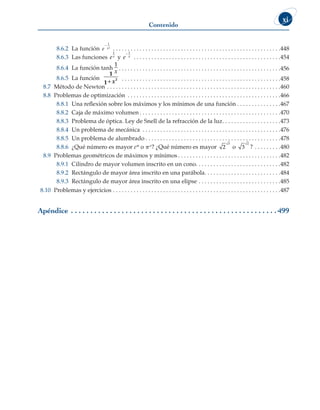 Contenido
xi
8.6.2 La función e x
 1
2
 . . . . . . . . . . . . . . . . . . . . . . . . . . . . . . . . . . . . . . . . . . . . . . . . . . . . . . . . . 448
8.6.3 Las funciones ex
1
y e x
1
 . . . . . . . . . . . . . . . . . . . . . . . . . . . . . . . . . . . . . . . . . . . . . . . . . . 454
8.6.4 La función tanh
1
x  . . . . . . . . . . . . . . . . . . . . . . . . . . . . . . . . . . . . . . . . . . . . . . . . . . . . . . 456
8.6.5 La función
1
1
2
+ x  . . . . . . . . . . . . . . . . . . . . . . . . . . . . . . . . . . . . . . . . . . . . . . . . . . . . . 458
8.7 Método de Newton . . . . . . . . . . . . . . . . . . . . . . . . . . . . . . . . . . . . . . . . . . . . . . . . . . . . . . . . . . . 460
8.8 Problemas de optimización . . . . . . . . . . . . . . . . . . . . . . . . . . . . . . . . . . . . . . . . . . . . . . . . . . . . 466
8.8.1 Una reflexión sobre los máximos y los mínimos de una función  . . . . . . . . . . . . . . 467
8.8.2 Caja de máximo volumen  . . . . . . . . . . . . . . . . . . . . . . . . . . . . . . . . . . . . . . . . . . . . . . . 470
8.8.3 Problema de óptica. Ley de Snell de la refracción de la luz . . . . . . . . . . . . . . . . . . . 473
8.8.4 Un problema de mecánica . . . . . . . . . . . . . . . . . . . . . . . . . . . . . . . . . . . . . . . . . . . . . . . 476
8.8.5 Un problema de alumbrado  . . . . . . . . . . . . . . . . . . . . . . . . . . . . . . . . . . . . . . . . . . . . . 478
8.8.6 ¿Qué número es mayor ep o pe? ¿Qué número es mayor 2
3
o 3
2
? . . . . . . . . . 480
8.9 Problemas geométricos de máximos y mínimos  . . . . . . . . . . . . . . . . . . . . . . . . . . . . . . . . . . 482
8.9.1 Cilindro de mayor volumen inscrito en un cono . . . . . . . . . . . . . . . . . . . . . . . . . . . . 482
8.9.2 Rectángulo de mayor área inscrito en una parábola . . . . . . . . . . . . . . . . . . . . . . . . . 484
8.9.3 Rectángulo de mayor área inscrito en una elipse . . . . . . . . . . . . . . . . . . . . . . . . . . . . 485
8.10 Problemas y ejercicios . . . . . . . . . . . . . . . . . . . . . . . . . . . . . . . . . . . . . . . . . . . . . . . . . . . . . . . . . 487
Apéndice . .  .  .  .  .  .  .  .  .  .  .  .  .  .  .  .  .  .  .  .  .  .  .  .  .  .  .  .  .  .  .  .  .  .  .  .  .  .  .  .  .  .  .  .  .  .  .  .  .  .  .  . 499
 