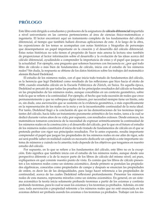 PRÓLOGO
Este libro está dirigido a estudiantes y profesores de la asignatura de cálculo diferencial impartida
a nivel universitario en las carreras pertenecientes al área de ciencias físico-matemáticas e
ingeniería. El lector encontrará aquí un tratamiento completo de los fundamentos del cálculo
diferencial, al tiempo que también hallará diversas aplicaciones de este. A lo largo de la obra,
las exposiciones de los temas se acompañan con notas históricas y biografías de personajes
que desempeñaron un papel importante en la creación y el desarrollo del cálculo diferencial.
Estas notas históricas no solo tienen el propósito de hacer más amena la lectura sino también
de proporcionar al lector información sobre el desarrollo y la evolución de las ideas acerca del
cálculo diferencial, ayudándolo a comprender la importancia de estas y el papel que juegan en
la actualidad. Por ejemplo, una pregunta que solemos hacernos con frecuencia es: ¿por qué todo
libro de cálculo o más bien de fundamentos de cálculo, inicia con el estudio de los números
reales? Sin duda, la respuesta se obtiene de los datos históricos sobre los trabajos del matemático
alemán Richard Dedekind.
El estudio de los números reales, con el que inicia todo tratado de fundamentos del cálculo,
es la herencia que legó Dedekind como resultado de las reflexiones que hizo hacia el otoño de
1858, cuando enseñaba cálculo en la Escuela Politécnica de Zúrich, en Suiza. En aquella época,
Dedekind se percató de que todas las pruebas de los principales resultados del cálculo se basaban
en las propiedades de los números reales, aunque concebidas en un contexto geométrico, sobre
todo la que se refiere a la continuidad. Por ejemplo, el hecho que toda sucesión de reales que crece
permanentemente y que no sobrepasa algún número, por necesidad siempre tiene un límite, esta
es, sin duda, una aseveración que se sustenta en la evidencia geométrica, o más específicamente
en la representación de los reales en la recta y en la incuestionable continuidad de la recta ideal.
Por tanto, Dedekind llegó a la conclusión de que en las demostraciones de los teoremas impor-
tantes del cálculo, hacía falta un tratamiento puramente aritmético de los reales, tarea a la cual se
dedicó durante varios años de su vida; por supuesto, con resultados exitosos. Desde entonces, los
matemáticos tomaron conciencia de la necesidad de expresar aritméticamente la continuidad de
los números reales en la construcción y el desarrollo del cálculo, por lo que en el futuro el estudio
de los números reales constituirá el inicio de todo tratado de fundamentos de cálculo en el que se
pretenda probar con rigor sus principales resultados. Por lo antes expuesto, resulta importante
comprender el papel que juegan las propiedades de los números reales en ese afán de rigor, solo
así será posible saber en realidad cuándo es necesario dedicarle un capítulo a este importante sis-
tema de números y cuándo no lo amerita; todo depende de los objetivos que tengamos en nuestro
estudio del cálculo.
Por supuesto, en lo que se refiere a los fundamentos del cálculo, este libro no es la excep-
ción. Esto significa que también inicia con el estudio de los números reales, aunque desde una
perspectiva diferente a la de la mayor parte de los libros de cálculo del mismo nivel; así pues,
expliquemos en qué consiste nuestro punto de vista. Es común que los libros de cálculo presen-
ten a los números reales como un sistema axiomático, donde primero se postulan las propieda-
des algebraicas, conocidas como propiedades de campo y después se enuncian las propiedades
de orden, es decir las de las desigualdades, para luego hacer referencia a las propiedades de
continuidad, acerca de las cuales Dedekind reflexionó profundamente. Presentar los números
reales de esta manera, representa mirarlos como un sistema axiomático. En general, en un siste-
ma axiomático la teoría inicia solamente probando teoremas a partir de los axiomas y continúa
probando teoremas, para lo cual se usan los axiomas y los teoremas ya probados. Además, en este
caso, toda aseveración o propiedad referente a los números reales que no esté enunciada en los
axiomas deberá ser probada usando los axiomas o los teoremas ya probados. Trabajar con los sis-
 