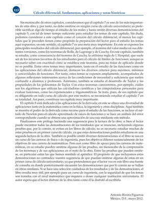 Cálculo diferencial, fundamentos, aplicaciones y notas históricas
xvi
Sin menoscabo de otros capítulos, consideramos que el capítulo 7 es uno de los más importan-
tes de esta obra y, por tanto, no debe omitirse en ningún curso de cálculo universitario; es prefe-
rible sacrificar algo de tiempo al estudio de los reales y hasta omitir diversas demostraciones del
capítulo 5, con tal de tener tiempo suficiente para estudiar los temas de este capítulo. Sin duda,
podemos considerar a este capítulo como el corazón del cálculo diferencial, al menos los capí-
tulos que le preceden tienen como propósito la preparación del lector para el estudio los temas
aquí expuestos; en este sentido, el capítulo 7 es una meta muy importante. En este se exponen los
principales resultados del cálculo diferencial; por ejemplo, el teorema del valor medio en sus dife-
rentes versiones, como los teoremas de Rolle, de Lagrange y de Cauchy. En este capítulo, también
se estudia, como consecuencia del teorema de Cauchy, la utilísima regla de L’Hospital, que suele
ser de los recursos favoritos de los estudiantes para el cálculo de límites de funciones; aunque es
necesario saber con exactitud cómo se establece este teorema, para no tratar de aplicarlo donde
no es posible. Entre otros temas muy importantes, tanto en el estudio de las funciones como en
las aplicaciones del cálculo diferencial, destacan los diversos criterios para máximos, mínimos
y concavidades de funciones. Por tanto, estos temas se exponen ampliamente, acompañados de
algunas reflexiones interesantes acerca de las condiciones de necesidad y suficiencia que suelen
confundir a alumnos y profesores. Asimismo, también se estudia el desarrollo de Taylor y las
propiedades de los polinomios de Taylor. Con estos teoremas conoceremos, por ejemplo, cuáles
son los algoritmos que utilizan las calculadoras científicas y las computadoras personales para
evaluar funciones, como las exponenciales y trigonométricas. Se trata, pues, de un capítulo que
es obligatorio en todo curso de cálculo; por este motivo, se recomienda estudiar el capítulo 7 en
su totalidad. Así pues, constituye un capítulo muy importante.
El capítulo 8 está dedicado a las aplicaciones de la derivada; en este se ofrece una diversidad de
aplicaciones tanto en la matemática como en la física, la ingeniería y otras disciplinas. Aquí también
se muestra el poder de la derivada como recurso para el estudio de las funciones, se incluye el mé-
todo de Newton para el cálculo aproximado de raíces de funciones y se hace un análisis del error
correspondiente cuando se obtiene una aproximación de una raíz mediante este método.
Finalizamos este prólogo haciendo una sugerencia para la lectura de la obra; si bien el lector
puede encontrar todas las demostraciones de los resultados que se enuncian, incluyendo algunas
pruebas que, por lo común, se evitan en los libros de cálculo, no es necesario estudiar muchas de
estas pruebas en un primer curso de cálculo, ya que estas demostraciones podrán estudiarse en una
segunda lectura de la obra. También es posible omitir diversas demostraciones si el libro se usa en
un curso de las carreras de física o de ingeniería, pues los objetivos difieren sustancialmente de los
objetivos de una carrera de matemáticas. Pero aun como libro de apoyo para las carreras de mate-
máticas, en su estudio pueden omitirse algunas de las pruebas, sin menoscabo de la comprensión
de los teoremas y de sus aplicaciones en el resto de la obra. Entre las pruebas que pueden omitir-
se, en particular están las que hemos remitido al apéndice. El propósito de que incluyamos estas
demostraciones no contradice nuestra sugerencia de que puedan omitirse algunas de estas en un
primer curso de cálculo universitario, ya que pretendemos que el lector vea en este libro una fuente
de consulta en donde posteriormente encuentre las demostraciones que por lo común no se hallan
en obras similares. Si se hace una selección cuidadosa de los resultados y de las demostraciones, el
libro resulta muy útil, por ejemplo para un curso de ingeniería, con la seguridad de que los temas
son tratados con el nivel matemático que requiera o desee cualquier institución universitaria. El
autor espera que el lector disfrute de la obra tanto como él la disfrutó al escribirla.
Antonio Rivera Figueroa
México, D.F., mayo 2012.
 