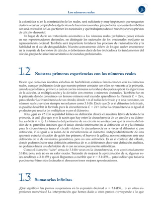 3
Los números reales
la axiomática ni en la construcción de los reales, será suficiente y muy importante que tengamos
destreza con las propiedades algebraicas de los números reales, propiedades que a nivel simbólico
son una extensión de las que tienen los racionales y que trabajamos desde nuestros cursos previos
de cálculo elemental.
En lugar de darle un tratamiento axiomático a los números reales preferimos poner énfasis
en sus representaciones decimales, en distinguir los racionales de los irracionales mediante su
representación decimal. También será importante fortalecer los procesos de racionalización y la
habilidad en el uso de desigualdades. Nuestro acercamiento difiere de los que suelen encontrarse
en la mayoría de los textos de cálculo, o deberíamos decir de los dedicados a los fundamentos del
cálculo, propio del nivel universitario o de escuelas profesionales.
Desde que cursamos nuestros estudios de bachillerato estamos familiarizados con los números
reales, aunque podríamos decir que nuestro primer contacto con ellos se remonta a la primaria,
cuando aprendimos, primero a contar con los números naturales y después a aplicar los algoritmos
de la adición, la multiplicación y la división con enteros o números decimales. También fue en
la primaria donde conocimos un famoso número real cuando aprendimos la fórmula C 5 2pr,
para calcular la circunferencia de un círculo; donde r es el radio del círculo y p una constante, un
número real cuyo valor siempre recordamos como 3.1416. Dado que 2r es el diámetro del círculo,
es posible describir la fórmula para la circunferencia C 5 2pr como: la circunferencia es igual al
producto que resulta de multiplicar p por el diámetro.
Pero, ¿qué es p? Con seguridad leímos su definición clásica en nuestros libros de texto de la
primaria, la cual dice que p es la razón que hay entre la circunferencia de un círculo y su diáme-
tro, es decir p 5 C
2r
. La fórmula del perímetro de un círculo no es otra cosa que la misma defini-
ción de p, pareciera entonces que el único círculo interesante en la definición de p y la fórmula
para la circunferencia fuera el círculo vicioso: la circunferencia es p veces el diámetro y, por
definición, p es igual a la razón de la circunferencia al diámetro. Independientemente de esta
aparente extraña situación de quién fue primero, el huevo o la gallina, nos encontramos ante una
definición de p de naturaleza geométrica, pero no una aritmética. Es en el contexto del cálculo,
donde podemos hacer una definición aritmética de p, o debiéramos decir una definición analítica,
no podemos hacer una definición de p con recursos puramente aritméticos.
Como el diámetro “cabe” cerca de 3.1416 veces en la circunferencia, p es aproximadamente
3.1416; pero, este no es su valor exacto. Tratando de mejorar la aproximación de p, algunas ve-
ces acudimos a 3.14159 y quizá lleguemos a escribir que p 5 3.14159... para indicar que todavía
pueden escribirse más decimales si deseamos tener mejores aproximaciones.
Sumatorias infinitas
1.3
¿Qué significan los puntos suspensivos en la expresión decimal p 5 3.14159... y en otras ex-
presiones numéricas? La interpretación que hemos dado a estos puntos corresponde a lo que
Nuestras primeras experiencias con los números reales
1.2
 