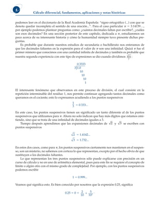 Cálculo diferencial, fundamentos, aplicaciones y notas históricas
4
podemos leer en el diccionario de la Real Academia Española: “signo ortográfico (...) con que se
denota quedar incompleto el sentido de una oración...”. Para el caso particular p 5 3.14159…,
por ejemplo podemos plantear preguntas como: ¿cuántos decimales faltan por escribir?, ¿cuáles
son esos decimales? En una sección posterior de este capítulo, dedicada a p, estudiaremos un
poco acerca de su interesante historia y cómo la humanidad siempre tuvo presente dichas pre-
guntas.
Es probable que durante nuestros estudios de secundaria o bachillerato nos enteramos de
que los decimales faltantes en la expresión para el valor de p son una infinidad. Quizá p fue el
primer número que conocimos con una cantidad infinita de decimales y también es probable que
nuestra segunda experiencia con este tipo de expresiones se dio cuando dividimos )
3 1 :
0.3333
)
3 1 0
.
10
10
10
1
El interesante fenómeno que observamos en este proceso de división, el cual consiste en la
repetición interminable del residuo 1, nos permite continuar agregando tantos decimales como
queramos en el cociente; esto lo expresamos acudiendo a los puntos suspensivos
1
3 5 0.333...
En este caso, los puntos suspensivos tienen un significado un tanto diferente al de los puntos
suspensivos que utilizamos para p. Ahora no solo indican que hay más dígitos que estamos omi-
tiendo, sino que se trata de una infinidad de decimales iguales a 3.
Tiempo después aprendimos que las expansiones decimales de 2 y 3 se escriben con
puntos suspensivos
2 5 1.4142...
3 5 1.732...
En estos dos casos, como para p, los puntos suspensivos ciertamente nos mantienen en el suspen-
so, son un misterio, no sabemos con certeza lo que representan, excepto por el hecho obvio de que
sustituyen a los decimales faltantes.
Lo que representan los tres puntos suspensivos sólo puede explicarse con precisión en un
curso de cálculo y no en uno de aritmética elemental, pues para este fin se requiere el concepto de
límite o algún otro con el mismo grado de complejidad. Por ejemplo, con los puntos suspensivos
podemos escribir
1 5 0.999...
Veamos qué significa esto. Es bien conocido por nosotros que la expresión 0.25, significa
0.25 5 0 1 2
10
5
102
1 .
 