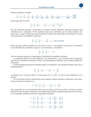 Los números reales
7
Entonces podemos escribir
1
2
1
4
1
8
1
16
1
32
1
64
1
128
1
256
1
512
1
1 024
1
        
+ 
 
1
1024
1023
1 024
El caso general se escribe
1
2
1
4
1
8
1
2
1
1
2
2 1
2
      

L n n
n
n
.
En esta sumatoria general, n representa un número natural arbitrario. Entonces tenemos una
sumatoria con n sumandos. De la expresión para esta, concluimos que la suma siempre será
menor que 1 y que a medida que incrementamos el número de sumandos se aproximará a 1 tanto
como queramos. En símbolos escribimos
1
2
1
4
1
8
1
2
1
1 1 1 1
L n
n
≈ , para grande
Dado que para valores grandes de n, la suma “es casi 1”, convenimos en decir que la sumatoria
con la infinidad de sumandos es igual a 1, exactamente 1 y escribimos
1
2
1
4
1
8
1
   
L .
Los tres puntos suspensivos representan la infinidad de sumandos restantes.
La expresión anterior es una definición, una abstracción, y una extensión de la operación
adición de la aritmética elemental. Ahora, nos permitiremos adicionar una cantidad infinita de
sumandos.
En este ejemplo particular fue posible asignar el resultado 1 a la sumatoria infinita, pues de la
fórmula general
1
2
1
4
1
8
1
2
1
1
2
     
L n n
concluimos que “lo que le falta a la suma para ser 1” es
1
2n , lo cual es muy pequeño si n es
grande.
Si a la fórmula anterior adicionamos una unidad a ambos miembros, obtenemos una suma-
toria cuyo primer sumando es 1.
1
1
2
1
4
1
8
1
2
2
1
2
      
L n n
.
Esta sumatoria es un caso particular de lo que se llama sumatoria geométrica. Aunque nosotros
obtuvimos esta fórmula acudiendo a la interpretación gráfica, podemos deducirla sin este recur-
so. Por ejemplo, también tenemos las siguientes relaciones
1
1
3
1
3
1
3
1
3
3
2
1
1
3
1
1
5
1
5
1
5
2 3 1
2 3
      
   

L n n
( )
L
L
L
  
      

1
5
5
4
1
1
5
1
1
7
1
7
1
7
1
7
7
6
1
1
7
1
2 3
n n
n
( )
n
n1
( )
 