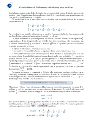 Cálculo diferencial, fundamentos, aplicaciones y notas históricas
10
Con la línea o testada arriba de los decimales hacemos explícita la cadena de dígitos que se repite
infinitas veces. Esta cadena de dígitos se llama periodo de la expansión decimal, y decimos en este
caso que la expansión decimal es periódica.
En términos estrictos, la expresión anterior significa una sumatoria infinita. En nuestros
ejemplos tenemos
1
3
3
10
3
10
3
10
5
7
7
10
1
10
4
10
2
10
8
10
2 3
2 3 4
   
    
L
5
5 6
5
10
  L
Para precisar lo que significa tal sumatoria se requiere el concepto de límite. Este concepto es lo
que hace la diferencia entre la aritmética elemental y el cálculo.
Un hecho interesante es que la expansión decimal de cualquier número racional positivo
p
q
es periódica, es decir, siempre tendrá un periodo. Para convencernos de ello, observemos que
si tenemos una fracción
p
q y realizamos la división )
q p con el algoritmo ya conocido desde la
primaria, tenemos dos opciones:
• o bien, eventualmente obtenemos residuo cero.
• o durante el proceso obtendremos la repetición de un residuo diferente de cero.
Si nunca obtenemos residuos cero la repetición de un residuo es inevitable, pues solo hay
un número finito de posibilidades para el mismo. Por ejemplo, para la división )
7 5 , los únicos
posibles residuos son 0, 1, 2, 3, 4, 5 y 6, así que en el proceso de la división eventualmente se va a
repetir alguno de estos residuos, que fue lo que ocurrió cuando obtuvimos la expansión decimal de
5
7
. Otro ejemplo es la división )
2500 5093 ; en este caso, los posibles residuos son 0, 1, 2, … , 2499.
Por fortuna, se obtiene residuo cero tempranamente, por lo que pronto obtuvimos la expansión
decimal finita 5093
2500
2 0372
5 . .
En general, si durante el proceso de la división )
q p obtenemos residuo cero, el proceso se
concluye y obtenemos una expansión decimal finita. Si nunca se obtiene residuo cero, entonces
durante el proceso de la división eventualmente se repetirá uno de los residuos, 0, 1, 2, … , q 2 1,
dando lugar a un periodo. Esto muestra que
Todo número racional tiene una expansión decimal periódica.
Algo menos evidente y más interesante es el hecho de que si escribimos cualquier expresión deci-
mal con el periodo que deseemos, esa expresión será la expansión decimal de algún racional
positivo
p
q
. Por ejemplo, trate de averiguar a cuáles racionales corresponden las expansiones
0 666 0 6
1 111 1 1
. .
. .
…
…
5
5
Para explicar el método que nos permitirá descubrir el racional a partir de su expansión decimal
periódica, veamos primero el caso de las expansiones decimales finitas. Por ejemplo, ya hemos
visto que expresiones como 7.14935 y 60384.30029 significan
7 14935 7
1
10
4
10
9
10
3
10
5
10
60 384 3002
2 3 4 5
.
.
     
9
9 60 384
3
10
2
10
9
10
4 5
    .
 