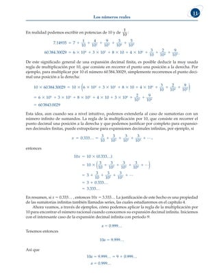 Los números reales
11
En realidad podemos escribir en potencias de 10 y de
1
10
:
7 14935 7
1
10
4
10
9
10
3
10
5
10
60 384 3002
2 3 4 5
.
.
     
9
9 6 10 3 10 8 10 4 10
3
10
2
10
9
10
4 2 0
4 5
           .
De este significado general de una expansión decimal finita, es posible deducir la muy usada
regla de multiplicación por 10, que consiste en recorrer el punto una posición a la derecha. Por
ejemplo, para multiplicar por 10 el número 60384.30029, simplemente recorremos el punto deci-
mal una posición a la derecha:
10 60384 30029 10 6 10 3 10 8 10 4 10
3
1
4 2 0
          
.
0
0
2
10
9
10
6 10 3 10 8 10 4 10 3 10
4 5
5 3 2 0
 
         
( )

 

2
10
9
10
603843 0029
3 4
.
Esta idea, aun cuando sea a nivel intuitivo, podemos extenderla al caso de sumatorias con un
número infinito de sumandos. La regla de la multiplicación por 10, que consiste en recorrer el
punto decimal una posición a la derecha y que podemos justificar por completo para expansio-
nes decimales finitas, puede extrapolarse para expansiones decimales infinitas, por ejemplo, si
x      
0 333
3
10
3
10
3
10
3
10
2 3 4
. … L,
entonces
10 10 0 333
10
3
10
3
10
3
10
3
10
3
2 3 4
x  
     

( . )
…
L
( )

   
 

3
10
3
10
3
10
3 0 333
3 333
2 3
L
.
.
…
…
En resumen, si x 5 0.333… , entonces 10x 5 3.333… La justificación de este hecho es una propiedad
de las sumatorias infinitas también llamadas series, las cuales estudiaremos en el capítulo 4.
Ahora veamos, a través de ejemplos, cómo podemos aplicar la regla de la multiplicación por
10 para encontrar el número racional cuando conocemos su expansión decimal infinita. Iniciemos
con el interesante caso de la expansión decimal infinita con periodo 9:
a 5 0.999…
Tenemos entonces
10a 5 9.999…
Así que
10a 5 9.999… 5 9 1 0.999…
				 a 5 0.999…
 