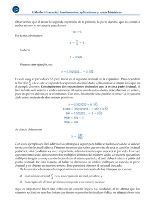 Cálculo diferencial, fundamentos, aplicaciones y notas históricas
12
Observemos que al restar la segunda expresión de la primera, la parte decimal que es común a
ambos números, se cancela para darnos
9a 5 9.
Por tanto, obtenemos
a 5 5
9
9
1.
Es decir
1 5 0.999…
Veamos otro ejemplo, sea
b 5 0.3525252… 5 0. 352
En este caso, el periodo es 52, pero inicia en el segundo decimal de la expansión. Para descubrir
la fracción
p
q a la cual corresponde la expansión decimal dada, aplicaremos la misma idea que en
el ejemplo anterior. Construiremos dos expansiones decimales con la misma parte decimal, si
bien infinita será común a ambos números. Al restar uno de estos al otro, obtendremos un entero,
pues las partes decimales se eliminarán. Con esto, finalmente será posible expresar la expansión
dada como cociente de dos enteros positivos:
b 5 0.3525252 5 0. 352
1000b 5 352.525252…5 352 1 0.52
10b 5 3.525252… 5 3 1 0.52
990b 5 352 2 3
990b 5 349
de donde obtenemos
b 5
349
990
.
Con estos ejemplos es fácil adivinar la estrategia a seguir para hallar el racional cuando se conoce
su expansión decimal infinita. Primero, tenemos que saber que se trata de una expansión decimal
periódica, esta condición es muy importante, además tenemos que conocer el periodo. Una vez
que conocemos esto, construimos dos múltiplos distintos del número dado, de manera que ambos
múltiplos tengan una expansión decimal con el mismo periodo, el cual deberá iniciar a partir del
punto decimal. De esta manera, al hallar la diferencia de ambos múltiplos se cancela la parte
decimal y se obtiene un número entero. Esto permitirá obtener el racional buscado.
De lo anterior obtenemos la importantísima caracterización de los números racionales:
a) Todo número racional
p
q
tiene una expansión decimal periódica, y
b) Toda expansión decimal periódica corresponde a un número racional.
Aquí es importante hacer una reflexión de carácter lógico. La condición a) no afirma que los
números racionales sean los únicos que tienen expansión decimal periódica, su afirmación es más
 