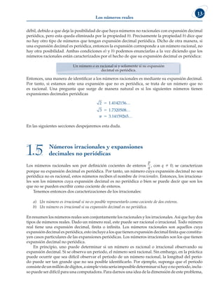 Los números reales
13
débil, debido a que deja la posibilidad de que haya números no racionales con expansión decimal
periódica, pero esta queda eliminada por la propiedad b). Precisamente la propiedad b) dice que
no hay otro tipo de números que tengan expansión decimal periódica. Dicho de otra manera, si
una expansión decimal es periódica, entonces la expansión corresponde a un número racional, no
hay otra posibilidad. Ambas condiciones a) y b) podemos enunciarlas a la vez diciendo que los
números racionales están caracterizados por el hecho de que su expansión decimal es periódica:
Un número a es racional si y solamente si su expansión
decimal es periódica.
Entonces, una manera de identificar a los números racionales es mediante su expansión decimal.
Por tanto, si estamos ante una expansión que no es periódica, se trata de un número que no
es racional. Una pregunta que surge de manera natural es si los siguientes números tienen
expansiones decimales periódicas
2 1 4142156
3 1 7320508
3 14159265



.
.
.
…
…
…

En las siguientes secciones despejaremos esta duda.
Números irracionales y expansiones
decimales no periódicas
1.5
Los números racionales son por definición cocientes de enteros
p
q , con q  0; se caracterizan
porque su expansión decimal es periódica. Por tanto, un número cuya expansión decimal no sea
periódica no es racional, estos números reciben el nombre de irracionales. Entonces, los irraciona-
les son los números cuya expansión decimal es no periódica o bien se puede decir que son los
que no se pueden escribir como cociente de enteros.
Tenemos entonces dos caracterizaciones de los irracionales:
a) Un número es irracional si no es posible representarlo como cociente de dos enteros.
b) Un número es irracional si su expansión decimal es no periódica.
En resumen los números reales son conjuntamente los racionales y los irracionales.Así que hay dos
tipos de números reales. Dado un número real, este puede ser racional o irracional. Todo número
real tiene una expansión decimal, finita o infinita. Los números racionales son aquellos cuya
expansión decimal es periódica, esto incluye a los que tienen expansión decimal finita que constitu-
yen casos particulares de las expansiones periódicas. Los números irracionales son los que tienen
expansión decimal no periódica.
En principio, uno puede determinar si un número es racional o irracional observando su
expansión decimal. Si se observa un periodo, el número será racional. Sin embargo, en la práctica
puede ocurrir que sea difícil observar el periodo de un número racional, la longitud del perio-
do puede ser tan grande que no sea posible identificarlo. Por ejemplo, suponga que el periodo
consistedeunmillóndedígitos,asimplevistaseríaimposibledeterminarsihayonoperiodo,inclu-
so puede ser difícil para una computadora. Para darnos una idea de la dimensión de este problema,
 