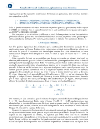 Cálculo diferencial, fundamentos, aplicaciones y notas históricas
14
supongamos que las siguientes expansiones decimales son periódicas, trate usted de determi-
nar un posible periodo
a 5 1.5439822154398221543982215439822154398221543982215439822154398221…
b 5 1.27324918524791647209642534208644118524791647209642534208644118524…
Para el primer número no es difícil reconocer un posible periodo, que consiste de los dígitos
54398221; sin embargo, para el segundo número no es fácil identificar lo que puede ser un perio-
do 185247916472096425342086441.
Por otra parte, es perfectamente posible que, a partir de la expansión decimal de un número,
podamos concluir que se trata de un número irracional, es decir, es posible saber que la expan-
sión decimal es no periódica. Por ejemplo, consideremos el número cuya expansión decimal es
1.01001100011100001111...
Los tres puntos representan los decimales que a continuación describimos: después de los
cuatro unos, sigue un bloque de cinco ceros y cinco unos, seguido por un bloque de seis ceros y
seis unos. En general, la expansión está formada por bloques de n ceros consecutivos y n unos
consecutivos. Después de un bloque de n ceros y n unos le sigue un bloque de n 1 1 ceros y
n 1 1 unos.
Esta expansión decimal es no periódica, por lo que representa un número irracional, no
obstante podemos decir que conocemos todos sus decimales, pues es posible determinar el decimal
correspondiente a cualquier posición dada. Por ejemplo, aunque hemos escrito solo unos cuantos
decimales podemos determinar el decimal que aparece en la posición 100. Para eso, podemos
extender la lista de los decimales o hacer algo más inteligente, como crear alguna estrategia de
conteo, que nos permita determinar cuál es el dígito que aparece en esa posición. Por ejemplo,
agrupemos los decimales en bloques de ceros y unos, el mismo número de ceros y de unos.
El primer bloque es 01, el segundo bloque 0011, el tercero es 000111, y así sucesivamente. Por
ejemplo, el bloque 20 estará formado por 20 ceros y 20 unos. El bloque n-ésimo estará formado
por n ceros seguidos de n unos; este bloque está constituido por 2n dígitos. Ahora podemos
obtener la cantidad de dígitos acumulados desde el bloque uno hasta el bloque n:
…
bloque 1 bloque 2 bloque 3
2 4 6 2
  
    n
n n
n n
n n
n
…
bloque
     


 
2 1 2 3
2
1
2
1
( )
( )
( ).
Por ejemplo, es fácil identificar que el número de dígitos acumulados hasta el bloque cinco es
5 · 6 5 30 y que el número de dígitos hasta el bloque 10 es 10 · 11 5 110. De aquí concluimos que
el decimal en la posición 110 es un uno. De igual modo se puede concluir dado que el bloque 10
está formado por 10 ceros y 10 unos, el decimal de la posición 100 es un cero (es el último cero del
bloque 10), este cero va seguido de 10 unos.
En general, ciertamente, los decimales de un número irracional son desconocidos, a excepción
de algún número finito de estos, pero es importante notar que el hecho de que la cantidad de
dígitos de una expansión sea infinita, no significa que todos estos sean en su totalidad
desconocidos; en otras palabras, el hecho de que estos sean una infinidad no se contrapone con el
hecho de que pudieran ser conocidos. Así, podemos decir que en el ejemplo anterior conocemos
todos los dígitos de la expansión, aun cuando no es periódica. Conocer todos los dígitos de la
 