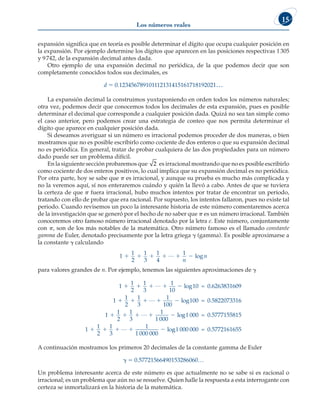 Los números reales
15
expansión significa que en teoría es posible determinar el dígito que ocupa cualquier posición en
la expansión. Por ejemplo determine los dígitos que aparecen en las posiciones respectivas 1305
y 9742, de la expansión decimal antes dada.
Otro ejemplo de una expansión decimal no periódica, de la que podemos decir que son
completamente conocidos todos sus decimales, es
d 5 0.123456789101112131415161718192021…
La expansión decimal la construimos yuxtaponiendo en orden todos los números naturales;
otra vez, podemos decir que conocemos todos los decimales de esta expansión, pues es posible
determinar el decimal que corresponde a cualquier posición dada. Quizá no sea tan simple como
el caso anterior, pero podemos crear una estrategia de conteo que nos permita determinar el
dígito que aparece en cualquier posición dada.
Si deseamos averiguar si un número es irracional podemos proceder de dos maneras, o bien
mostramos que no es posible escribirlo como cociente de dos enteros o que su expansión decimal
no es periódica. En general, tratar de probar cualquiera de las dos propiedades para un número
dado puede ser un problema difícil.
En la siguiente sección probaremos que 2 es irracional mostrando que no es posible escribirlo
como cociente de dos enteros positivos, lo cual implica que su expansión decimal es no periódica.
Por otra parte, hoy se sabe que p es irracional, y aunque su prueba es mucho más complicada y
no la veremos aquí, sí nos enteraremos cuándo y quién la llevó a cabo. Antes de que se tuviera
la certeza de que p fuera irracional, hubo muchos intentos por tratar de encontrar un periodo,
tratando con ello de probar que era racional. Por supuesto, los intentos fallaron, pues no existe tal
periodo. Cuando revisemos un poco la interesante historia de este número comentaremos acerca
de la investigación que se generó por el hecho de no saber que p es un número irracional. También
conoceremos otro famoso número irracional denotado por la letra e. Este número, conjuntamente
con p, son de los más notables de la matemática. Otro número famoso es el llamado constante
gamma de Euler, denotado precisamente por la letra griega g (gamma). Es posible aproximarse a
la constante g calculando
1
1
2
1
3
1
4
1
     
…
n
n
log
para valores grandes de n. Por ejemplo, tenemos las siguientes aproximaciones de g
1
1
2
1
3
1
10
10
1
1
2
1
3
1
    
   
… 0.6263831609
…
log ≈
1
100
100
1
1
2
1
3
1
1 000

    
log
lo
≈ 0.5822073316
… g
g
lo
1 000
1
1
2
1
3
1
1 000 000
0.5777155815
…
≈
     g
g1 000 000 0.5772161655
≈
A continuación mostramos los primeros 20 decimales de la constante gamma de Euler
g 5 0.57721566490153286060…
Un problema interesante acerca de este número es que actualmente no se sabe si es racional o
irracional; es un problema que aún no se resuelve. Quien halle la respuesta a esta interrogante con
certeza se inmortalizará en la historia de la matemática.
 