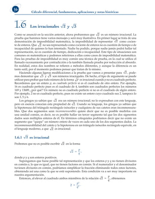 Cálculo diferencial, fundamentos, aplicaciones y notas históricas
16
Como se anunció en la sección anterior, ahora probaremos que 2 es un número irracional. La
prueba que haremos tiene varios mensajes y será muy ilustrativa. En primer lugar se trata de una
demostración de imposibilidad matemática, la imposibilidad de representar 2 como cocien-
te de enteros. Que 2 no sea representado como cociente de enteros no es cuestión de tiempo o de
incapacidad de quienes lo han intentado. Nadie ha podido, porque nadie jamás podrá hallar tal
representación, no es cuestión de tiempo, dedicación o incapacidad. Este tipo de situaciones son
comunes en matemáticas y podemos referirnos a ellas como casos de imposibilidad matemática.
Para las pruebas de imposibilidad es muy común una técnica de prueba, en la cual se utiliza el
llamado razonamiento por contradicción o la también llamada prueba por reducción al absurdo.
En realidad, estos dos nombres se refieren a métodos diferentes, y aunque la diferencia es un
tanto sutil, por el momento podemos pensar que tratan de lo mismo.
Haciendo algunas ligeras modificaciones a la prueba que vamos a presentar para 2 , pode-
mos demostrar que 3 y 5 son números irracionales. De hecho, el tipo de argumento se puede
utilizar para probar que todo número de la forma p es irracional cuando p no es cuadrado perfecto.
Recordemos que un entero p, es cuadrado perfecto si es el cuadrado de otro entero. Por ejemplo,
16 es cuadrado perfecto pues es el cuadrado de 4, también son cuadrados perfectos los números
169 y 13689, ¿por qué? Un número no es cuadrado perfecto si no es el cuadrado de algún entero.
Por ejemplo, 2 no es cuadrado perfecto, pues no existe un entero cuyo cuadrado sea 2, tampoco lo
son 3, 5 y 6.
Los griegos ya sabían que 2 era un número irracional; no lo expresaban con este lenguaje,
pero en esencia conocían esta propiedad de 2. Usando su lenguaje, los griegos ya sabían que
la hipotenusa del triángulo rectángulo isósceles y cualquiera de sus catetos eran inconmensura-
bles. Que dos segmentos sean inconmensurables quiere decir que no es posible medirlos con
una unidad común, es decir, no es posible hallar un tercer segmento tal que los dos sigmentos
dados sean múltiplos enteros de él. En términos coloquiales podríamos decir que no existe un
segmento que “quepa” un número entero de veces en cada uno de los dos segmentos dados. La
inconmensurabilidad del cateto y la hipotenusa en un triángulo isósceles rectángulo equivale, en
el lenguaje moderno, a que 2 es irracional.
1.6.1 2 es irracional
Probemos que no es posible escribir 2 en la forma
2 5
p
q
,
donde p y q son enteros positivos.
Supongamos que fuese posible tal representación y que los enteros p y q no tienen divisores
en común o, lo que es igual, que no tienen factores en común. Si el numerador y el denominador
tuviesen divisores en común, podríamos simplificar la fracción eliminando todos estos factores,
obteniendo así una como la que se está suponiendo. Esta condición va a ser muy importante en
nuestra argumentación.
Entonces, al elevar al cuadrado ambos miembros de la relación 2 5
p
q
, obtenemos
2
2
2
5
p
q
.
Los irracionales 2 y 3
1.6
 