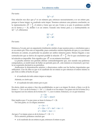 Los números reales
17
Por tanto
2q2 5 p2.
Esta relación nos dice que p2 es un número par, entonces necesariamente p es un entero par,
porque si fuese impar, su cuadrado sería impar. Tenemos entonces una primera conclusión, en
la representación 2 5
p
q
, el entero p tiene que ser par. Como p es par, lo podemos escribir
en la forma p 5 2k, donde k es un entero. Usando esta forma para p y sustituyéndola en
2q2 5 p2, obtenemos
2q2 5 p2
2q2 5 4k2.
Por tanto
q2 5 2k2.
Entonces q2 es par, por un argumento totalmente similar al que usamos para p, concluimos que q
es un entero par. Pero esto es imposible, pues contradice nuestra hipótesis de que p y q no tienen
divisores en común, en particular no pueden ser ambos números pares. Hemos llegado a una
contradicción que se deriva de suponer posible la relación 2 5
p
q
. Por lo que concluimos que
tal relación es imposible. Esto significa que 2 es un número irracional.
La prueba anterior nos permite afirmar contundentemente que, aun usando una poderosa
computadora, es inútil tratar de hallar un periodo para 2 , este número es irracional y por tan-
to su expansión decimal es no periódica.
Analicemos la demostración anterior y observemos cuáles son los hechos importantes que
utilizamos. Uno de ellos es que si el cuadrado de un entero es par entonces el entero mismo es
par. Esto se debe al hecho de que
• el cuadrado de todo entero impar es impar.
Además, es cierto que
• el cuadrado de todo entero par es par.
En efecto, dado un entero n hay dos posibilidades: es par o es impar. Es decir, o bien n es de la
forma n 5 2m o es de la forma n 5 2m 1 1, donde m es un entero. Los pares son de la forma 2m y
los impares son los enteros de la forma 2m 1 1, con m entero. Entonces, si n es par tenemos
n 5 2m
n2 5 4m2 5 2(2m2)
Esto implica que n2 es par, pues se tiene la forma n2 5 2k.
Por otra parte, si n es impar, tenemos
n 5 2m 1 1
n2 5 (2m 1 1)2 5 4m2 1 4m 1 1
n2 5 2(2m2 1 2m) 1 1
Así que n2 es impar, pues es de la forma n2 5 2k 1 1.
De lo anterior, podemos concluir que
• si el cuadrado de un entero es par, entonces el entero es par.
 