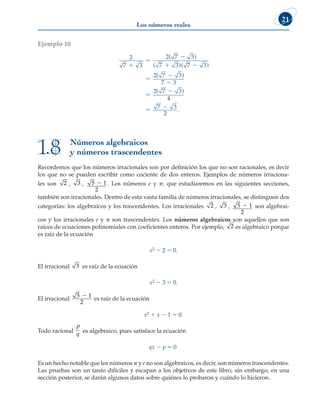 Los números reales
21
Ejemplo 10
2
7 3
2 7 3
7 3 7 3
2 7 3
7 3
2 7 3
4
7 3



 







( )
( )( )
( )
( )
2
2
.
Números algebraicos
y números trascendentes
1.8
Recordemos que los números irracionales son por definición los que no son racionales, es decir
los que no se pueden escribir como cociente de dos enteros. Ejemplos de números irraciona-
les son 2 , 3 , 5 1
2
2 . Los números e y p, que estudiaremos en las siguientes secciones,
también son irracionales. Dentro de esta vasta familia de números irracionales, se distinguen dos
categorías: los algebraicos y los trascendentes. Los irracionales 2 , 3 , 5 1
2
2 son algebrai-
cos y los irracionales e y p son trascendentes. Los números algebraicos son aquellos que son
raíces de ecuaciones polinomiales con coeficientes enteros. Por ejemplo, 2 es algebraico porque
es raíz de la ecuación
x2 2 2 5 0.
El irracional 3 es raíz de la ecuación
x2 2 3 5 0.
El irracional
5 1
2
2
es raíz de la ecuación
x2 1 x 2 1 5 0.
Todo racional
p
q es algebraico, pues satisface la ecuación
qx 2 p 5 0.
Es un hecho notable que los números p y e no son algebraicos, es decir, son números trascendentes.
Las pruebas son un tanto difíciles y escapan a los objetivos de este libro, sin embargo, en una
sección posterior, se darán algunos datos sobre quiénes lo probaron y cuándo lo hicieron.
 