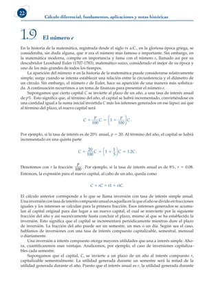 Cálculo diferencial, fundamentos, aplicaciones y notas históricas
22
En la historia de la matemática, registrada desde el siglo iv a.C., en la gloriosa época griega, se
consideraba, sin duda alguna, que p era el número más famoso e importante. Sin embargo, en
la matemática moderna, compite en importancia y fama con el número e, llamado así por su
descubridor Leonhard Euler (1707-1783), matemático suizo, considerado el mejor de su época y
uno de los más grandes de todos los tiempos.
La aparición del número p en la historia de la matemática puede considerarse relativamente
simple; surge cuando se intenta establecer una relación entre la circunferencia y el diámetro de
un círculo. Sin embargo, el número e de Euler, hace su aparición de una manera más sofistica-
da. A continuación recurrimos a un tema de finanzas para presentar el número e.
Supongamos que cierto capital C se invierte al plazo de un año, a una tasa de interés anual
de p%. Esto significa que, al término del año, el capital se habrá incrementado, convirtiéndose en
una cantidad igual a la suma inicial invertida C más los intereses generados en ese lapso; así que
al término del plazo, el nuevo capital será
C
p
C
p
C
  
100
1
100





 .
Por ejemplo, si la tasa de interés es de 20% anual, p 5 20. Al término del año, el capital se habrá
incrementado en una quinta parte
C C C C
   
20
100
1
1
5
1 2




. .
Denotemos con r la fracción
p
100
. Por ejemplo, si la tasa de interés anual es de 8%, r 5 0.08.
Entonces, la expresión para el nuevo capital, al cabo de un año, queda como
C 1 rC 5 (1 1 r)C.
El cálculo anterior corresponde a lo que se llama inversión con tasa de interés simple anual.
Unainversióncontasadeinteréscompuestoanualesaquellaenlaqueelañosedivideenfracciones
iguales y los intereses se calculan para la primera fracción. Esos intereses generados se acumu-
lan al capital original para dar lugar a un nuevo capital, el cual se reinvierte por la siguiente
fracción del año y así sucesivamente hasta concluir el plazo, mismo al que se ha establecido la
inversión. Esto significa que el capital se incrementará periódicamente mientras dure el plazo
de inversión. La fracción del año puede ser un semestre, un mes o un día. Según sea el caso,
hablamos de inversiones con una tasa de interés compuesto capitalizable, semestral, mensual
o diariamente.
Una inversión a interés compuesto otorga mayores utilidades que una a interés simple. Aho-
ra, cuantificaremos esas ventajas. Analicemos, por ejemplo, el caso de inversiones capitaliza-
bles cada semestre.
Supongamos que el capital, C, se invierte a un plazo de un año al interés compuesto r,
capitalizable semestralmente. La utilidad generada durante un semestre será la mitad de la
utilidad generada durante el año. Puesto que el interés anual es r, la utilidad generada durante
El número e
1.9
 