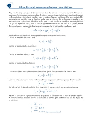 Cálculo diferencial, fundamentos, aplicaciones y notas históricas
24
Así, resulta muy ventajosa la inversión con tasa de interés compuesto capitalizable semes-
tralmente. Supongamos, ahora, una tasa de interés compuesto capitalizable mensualmente; como
podemos intuir, esto todavía resultará más ventajoso. Veamos qué tanto. Que sea capitalizable
mensualmente significa que al finalizar cada mes se calculan las utilidades generadas y se
incrementan al capital invertido al inicio del mes. Lo que resulte se considera como capital ini-
cial para el siguiente mes. Como la utilidad generada durante un año es rC=, la que se genera
durante el primer mes es
1
12
C. Por tanto, el nuevo capital al inicio del segundo mes será
C C C C C
    
1
12
1
12
1
1
12








.
Siguiendo un razonamiento similar para los siguientes meses, obtenemos:
Capital al término del primer mes:
C C
1
1
1
12
 




.
Capital al término del segundo mes:
C C C
2 1
2
1
1
12
1
1
12
   








.
Capital al término del tercer mes:
C C C
3 2
3
1
1
12
1
1
12
   








.
Capital al término del cuarto mes:
C C C
4 3
4
1
1
12
1
1
12
   








.
Continuando con este razonamiento, concluimos que la utilidad al final del mes 12 será
C C
12
12
1
1
12
 




.
Con una calculadora económica podemos obtener la aproximación (aunque no el valor exacto)
1
1
12
2 613
12
1




≈ . .
Así, al concluir el año, plazo fijado de la inversión, el nuevo capital será aproximadamente
C C C
12
12
1
1
12
2 613
 




≈ . .
Ahora, la utilidad es significativamente mayor que la obtenida con la tasa de interés simple.
A continuación se muestra en qué se convierte el capital para cada uno de los tres tipos de
inversiones.
C C
C C
C
simple
semestral
→
→
2
2 25
.
mensual
→ 2 613
. C (aproximadamente)
 