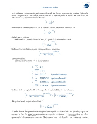 Los números reales
25
Aplicando este razonamiento, podemos analizar el caso de una inversión con una tasa de interés
anual, r, capitalizable cada cierto periodo, que sea la n-ésima parte de un año. De esta forma, al
cabo de un año, el capital acumulado será
1 1
r
n
C
n



 .
Si el interés es capitalizable cada día, al finalizar un año tendremos un capital de
1 1
r
C
365
365




si el año no es bisiesto.
Si el interés es capitalizable cada hora, el capital al término del año será
1
8 760
8 760
1
r
C





 .
Si el interés es capitalizable cada minuto, entonces tendremos
1 1
r
C
365 24 60
365 24 60
⋅ ⋅




⋅ ⋅
como capital final.
Tomemos nuevamente r 5 1, ahora tenemos
C C
C C
C
simple
semestral
→
→
2
2 25
.
mensual
dí
→
→
2 613
. ( )
C
C
aproximadamente
a
a
h
2.7145674 C
C
( )
aproximadamente
→
o
ora
2.7181266 C
C
( )
aproximadamente
→
m
minuto
2.7182814 C ( )
aproximadamente
Si el interés fuera capitalizable cada segundo, el capital al término del año sería
1 1
  
r
C
r
365 24 60 60 31536
365 24 60 60
⋅ ⋅ ⋅




⋅ ⋅ ⋅
0
000
31 536 000




C.
¿De qué orden de magnitud es el factor?
1 1
r
31536000
31 536 000



 .
El hecho de que el exponente sea muy grande no significa que este factor sea grande, ya que, en
ese caso, la fracción
r
31536000
es un número pequeño, por lo que 1 1
r
31536000
tiene un valor
aproximado a 1, pero mayor que este. Al ser mayor que 1, al elevarlo a un exponente grande,
 