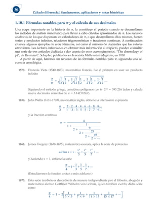 Cálculo diferencial, fundamentos, aplicaciones y notas históricas
30
1.10.1 Fórmulas notables para p y el cálculo de sus decimales
Una etapa importante en la historia de p, la constituye el periodo cuando se desarrollaron
los métodos de análisis matemático para llevar a cabo cálculos aproximados de p. Los recursos
analíticos de los que disponían los calculadores de p, o que desarrollaron ellos mismos, fueron
series y productos infinitos, relaciones trigonométricas y fracciones continuas. A continuación
citamos algunos ejemplos de estas fórmulas, así como el número de decimales que los autores
obtuvieron. Los lectores interesados en obtener más información al respecto, pueden consultar
una serie de tres artículos dedicada a dar cuenta de estos acontecimientos, “The chronology of
pi”, de Herman C. Schepler, publicados en la revista Mathematics Magazine, en 1950.
A partir de aquí, haremos un recuento de las fórmulas notables para p, siguiendo una se-
cuencia cronológica.
1579. Francois Vieta (1540-1603), matemático francés, fue el primero en usar un producto
infinito
2 1
2
1
2
1
2
1
2
1
2
1
2
1
2
1
2
1
2

    
Siguiendo el método griego, considera polígonos con 6 · 216 5 393 216 lados y calcula
nueve decimales correctos de p 5 3.141592653.
1650. John Wallis (1616-1703), matemático inglés, obtiene la interesante expresión

2
2 2 4 4 6 6 8 8
1 3 3 5 5 7 7 9

⋅ ⋅ ⋅ ⋅ ⋅ ⋅ ⋅
⋅ ⋅ ⋅ ⋅ ⋅ ⋅ ⋅
L
L
y la fracción continua
 




4
1 1
2 9
2 25
2 49
2
+
L
1668. James Gregory (1638-1675), matemático escocés, aplica la serie de potencias
arctan x x
x x x
    
3 5 7
3 5 7
L
y haciendo x 5 1, obtiene la serie

4
1
1
3
1
5
1
7
    L
(Estudiaremos la función arctan x más adelante.)
1673. Esta serie también es descubierta de manera independiente por el filósofo, abogado y
matemático alemán Gottfried Wilhelm von Leibniz, quien también escribe dicha serie
como

4
1 2
1
3 5
1
7 9
1
11 13
1
15 17
 







 L






 