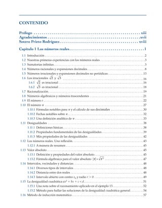 CONTENIDO
Prólogo .  .  .  .  .  .  .  .  .  .  .  .  .  .  .  .  .  .  .  .  .  .  .  .  .  .  .  .  .  .  .  .  .  .  .  .  .  .  .  .  .  .  .  .  .  .  .  .  .  .  .  .  .  .  . xiii
Agradecimientos . .  .  .  .  .  .  .  .  .  .  .  .  .  .  .  .  .  .  .  .  .  .  .  .  .  .  .  .  .  .  .  .  .  .  .  .  .  .  .  .  .  .  .  .  .  . xvii
Sotero Prieto Rodríguez .  .  .  .  .  .  .  .  .  .  .  .  .  .  .  .  .  .  .  .  .  .  .  .  .  .  .  .  .  .  .  .  .  .  .  .  .  .  .  . xviii
Capítulo 1 Los números reales .  .  .  .  .  .  .  .  .  .  .  .  .  .  .  .  .  .  .  .  .  .  .  .  .  .  .  .  .  .  .  .  .  .  .  .  . 1
1.1 Introducción . . . . . . . . . . . . . . . . . . . . . . . . . . . . . . . . . . . . . . . . . . . . . . . . . . . . . . . . . . . . . . . . . . . 2
1.2 Nuestras primeras experiencias con los números reales . . . . . . . . . . . . . . . . . . . . . . . . . . . . . . 3
1.3 Sumatorias infinitas  . . . . . . . . . . . . . . . . . . . . . . . . . . . . . . . . . . . . . . . . . . . . . . . . . . . . . . . . . . . . 3
1.4 Números racionales y expansiones decimales . . . . . . . . . . . . . . . . . . . . . . . . . . . . . . . . . . . . . . 8
1.5 Números irracionales y expansiones decimales no periódicas . . . . . . . . . . . . . . . . . . . . . . . 13
1.6 Los irracionales 2 y 3  . . . . . . . . . . . . . . . . . . . . . . . . . . . . . . . . . . . . . . . . . . . . . . . . . . . . . . 16
1.6.1 2 es irracional . . . . . . . . . . . . . . . . . . . . . . . . . . . . . . . . . . . . . . . . . . . . . . . . . . . . . . . . .16
1.6.2 3 es irracional . . . . . . . . . . . . . . . . . . . . . . . . . . . . . . . . . . . . . . . . . . . . . . . . . . . . . . . . .18
1.7 Racionalización . . . . . . . . . . . . . . . . . . . . . . . . . . . . . . . . . . . . . . . . . . . . . . . . . . . . . . . . . . . . . . . 19
1.8 Números algebraicos y números trascendentes . . . . . . . . . . . . . . . . . . . . . . . . . . . . . . . . . . . . 21
1.9 El número e . . . . . . . . . . . . . . . . . . . . . . . . . . . . . . . . . . . . . . . . . . . . . . . . . . . . . . . . . . . . . . . . . . . 22
1.10 El número p . . . . . . . . . . . . . . . . . . . . . . . . . . . . . . . . . . . . . . . . . . . . . . . . . . . . . . . . . . . . . . . . . . 27
1.10.1 Fórmulas notables para p y el cálculo de sus decimales . . . . . . . . . . . . . . . . . . . . . . 30
1.10.2 Fechas notables sobre p . . . . . . . . . . . . . . . . . . . . . . . . . . . . . . . . . . . . . . . . . . . . . . . . . . 32
1.10.3 Una definición analítica de p . . . . . . . . . . . . . . . . . . . . . . . . . . . . . . . . . . . . . . . . . . . . . . 33
1.11 Desigualdades . . . . . . . . . . . . . . . . . . . . . . . . . . . . . . . . . . . . . . . . . . . . . . . . . . . . . . . . . . . . . . . . 38
1.11.1 Definiciones básicas . . . . . . . . . . . . . . . . . . . . . . . . . . . . . . . . . . . . . . . . . . . . . . . . . . . . . 38
1.11.2 Propiedades fundamentales de las desigualdades  . . . . . . . . . . . . . . . . . . . . . . . . . . . 39
1.11.3 Más propiedades de las desigualdades . . . . . . . . . . . . . . . . . . . . . . . . . . . . . . . . . . . . . 42
1.12 Los números reales. Una reflexión . . . . . . . . . . . . . . . . . . . . . . . . . . . . . . . . . . . . . . . . . . . . . . . 43
1.12.1 A manera de resumen . . . . . . . . . . . . . . . . . . . . . . . . . . . . . . . . . . . . . . . . . . . . . . . . . . . . 45
1.13 Valor absoluto . . . . . . . . . . . . . . . . . . . . . . . . . . . . . . . . . . . . . . . . . . . . . . . . . . . . . . . . . . . . . . . . 45
1.13.1 Definición y propiedades del valor absoluto . . . . . . . . . . . . . . . . . . . . . . . . . . . . . . . . 45
1.13.2 Fórmula algebraica para el valor absoluto x x
= 2
 . . . . . . . . . . . . . . . . . . . . . . . . . 47
1.14 Intervalos, vecindades y distancias . . . . . . . . . . . . . . . . . . . . . . . . . . . . . . . . . . . . . . . . . . . . . . 48
1.14.1 Diversos tipos de intervalos  . . . . . . . . . . . . . . . . . . . . . . . . . . . . . . . . . . . . . . . . . . . . . . 48
1.14.2 Distancia entre dos reales . . . . . . . . . . . . . . . . . . . . . . . . . . . . . . . . . . . . . . . . . . . . . . . . . 48
1.14.3 Intervalo abierto con centro x0 y radio r . 0 . . . . . . . . . . . . . . . . . . . . . . . . . . . . . . . . . 49
1.15 La desigualdad cuadrática ax2 1 bx 1 c < d . . . . . . . . . . . . . . . . . . . . . . . . . . . . . . . . . . . . . . . 51
1.15.1 Una nota sobre el razonamiento aplicado en el ejemplo 13 . . . . . . . . . . . . . . . . . . . . 52
1.15.2 Método para hallar las soluciones de la desigualdad cuadrática general  . . . . . . . . 54
1.16 Método de inducción matemática  . . . . . . . . . . . . . . . . . . . . . . . . . . . . . . . . . . . . . . . . . . . . . . . 57
 