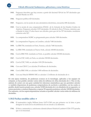 Cálculo diferencial, fundamentos, aplicaciones y notas históricas
32
1945. Ferguson descubre que hay errores a partir del decimal 528 de los 707 decimales que
calculó Shanks en 1873.
1946. Ferguson publica 620 decimales.
1947. Ferguson, con la ayuda de una calculadora electrónica, encuentra 808 decimales.
1949. Con la ayuda de una computadora ENIAC, de la Armada de los Estados Unidos de
América, Ferguson calculan 2035 decimales. El cálculo le lleva 70 horas, mientras que
a Shanks le tomó 15 años hacer sus cálculos, para que de los 707 decimales, resultaran
correctos solo 527.
1955. La computadora NORC es programada para calcular 3089 decimales.
1957. La computadora Pegasus, en Londres, calcula 7480 decimales.
1959. La IBM 704, instalada en París, Francia, calcula 7480 decimales.
1961. La IBM 7090, instalada en Nueva York, calcula 100000 decimales.
1966. Con la IBM 7030, instalada en París, es posible calcular 250000 decimales.
1967. Con la CDC 6600, en París, se calculan 500000 decimales.
1973. Con la CDC 7600, se calculan 1001250 decimales.
1986. Con una CRAY 2, se calculan 29 millones de decimales.
1989. Con la IBM 3090, se calculan 1000 millones de decimales.
2002. Con una Hitachi SR8000/MP, se calculan 1.2 trillones de decimales de p.
En esta época moderna, de poderosos avances en la tecnología, aplicados a los equipos de
cómputo, se han podido calcular varios miles de millones de cifras decimales de p. Hoy en día,
además de contar con una gran cantidad de relaciones matemáticas que nos permiten calcular
p, también disponemos de poderosas computadoras de escritorio o portátiles, con las cuales es
posible, desde nuestra propia casa, calcular 10000 decimales de p en alrededor de un segundo y si
somos pacientes y estamos dispuestos a esperar 90 segundos podemos calcular 100000 decimales.
Por supuesto, con las supercomputadoras actuales es posible calcular varios miles de millones de
decimales.
1.10.2 Fechas notables sobre p
1706. El matemático inglés William Jones (1675-1749) usa por primera vez la letra p para
designar la razón de la circunferencia de un círculo a su diámetro.
1766. El físico, matemático y astrónomo alemán Johann Heinrich Lambert (1728-1777) prueba
que p es irracional.
 