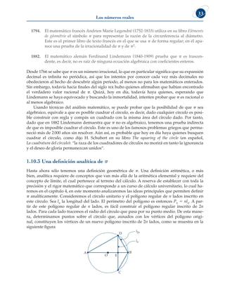Los números reales
33
1794. El matemático francés Andrien Marie Legendré (1752-1833) utiliza en su libro Eléments
de géométrie el símbolo p para representar la razón de la circunferencia al diámetro.
Este es el primer libro de texto francés en el que se usa p de forma regular; en él apa-
rece una prueba de la irracionalidad de p y de p2.
1882. El matemático alemán Ferdinand Lindemann (1840-1909) prueba que p es trascen-
dente, es decir, no es raíz de ninguna ecuación algebraica con coeficientes enteros.
Desde 1766 se sabe que p es un número irracional, lo que en particular significa que su expansión
decimal es infinita no periódica, así que los intentos por conocer cada vez más decimales no
obedecieron al hecho de descubrir algún periodo, al menos no para los matemáticos enterados.
Sin embargo, todavía hacia finales del siglo xix hubo quienes afirmaban que habían encontrado
el verdadero valor racional de p. Quizá, hoy en día, todavía haya quienes, esperando que
Lindemann se haya equivocado y buscando la inmortalidad, intenten probar que p es racional o
al menos algebraico.
Usando técnicas del análisis matemático, se puede probar que la posibilidad de que p sea
algebraico, equivale a que es posible cuadrar el círculo, es decir, dado cualquier círculo es posi-
ble construir con regla y compás un cuadrado con la misma área del círculo dado. Por tanto,
dado que en 1882 Lindemann demuestra que p no es algebraico, tenemos una prueba indirecta
de que es imposible cuadrar el círculo. Este es uno de los famosos problemas griegos que perma-
neció más de 2000 años sin resolver. Aún así, es probable que hoy en día haya quienes busquen
cuadrar el círculo, como dijo H. Schubert en su libro The squaring of the circle (en español,
La cuadratura del círculo): “la raza de los cuadradores de círculos no morirá en tanto la ignorancia
y el deseo de gloria permanezcan unidos”.
1.10.3 Una definición analítica de p
Hasta ahora sólo tenemos una definición geométrica de p. Una definición aritmética, o más
bien, analítica requiere de conceptos que van más allá de la aritmética elemental y requiere del
concepto de límite, el cual pertenece al terreno del cálculo. A reserva de establecer con toda la
precisión y el rigor matemático que corresponde a un curso de cálculo universitario, lo cual ha-
remos en el capítulo 4, en este momento analizaremos las ideas principales que permiten definir
p analíticamente. Consideremos el círculo unitario y el polígono regular de n lados inscrito en
este círculo. Sea ln la longitud del lado. El perímetro del polígono es entonces Pn 5 nln. A par-
tir de este polígono regular de n lados, es fácil construir el polígono regular inscrito de 2n
lados. Para cada lado tracemos el radio del círculo que pasa por su punto medio. De esta mane-
ra, determinamos puntos sobre el círculo que, aunados con los vértices del polígono origi-
nal, constituyen los vértices de un nuevo polígono inscrito de 2n lados, como se muestra en la
siguiente figura
A B
C
D
l2n
ln
O E
 