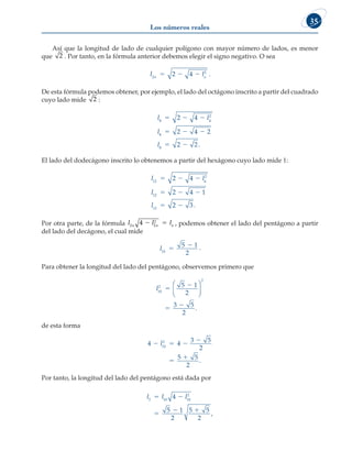 Los números reales
35
Así que la longitud de lado de cualquier polígono con mayor número de lados, es menor
que 2 . Por tanto, en la fórmula anterior debemos elegir el signo negativo. O sea
l l
n n
2
2
2 4
   .
De esta fórmula podemos obtener, por ejemplo, el lado del octágono inscrito a partir del cuadrado
cuyo lado mide 2 :
l l
l
l
8 4
2
8
8
2 4
2 4 2
2 2
  
  
  .
El lado del dodecágono inscrito lo obtenemos a partir del hexágono cuyo lado mide 1:
l l
l
l
12 6
2
12
12
2 4
2 4 1
2 3
  
  
  .
Por otra parte, de la fórmula l l l
n n n
2 2
2
4   , podemos obtener el lado del pentágono a partir
del lado del decágono, el cual mide
l10
5 1
2

 .
Para obtener la longitud del lado del pentágono, observemos primero que
l10
2
2
5 1
2
3 5
2










.
de esta forma
4 4
3 5
2
5 5
2
10
2
  



l
.
Por tanto, la longitud del lado del pentágono está dada por
l l l
5 10 10
2
4
5 1
2
5 5
2
 

 
,
 