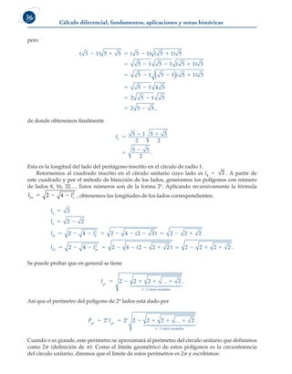 Cálculo diferencial, fundamentos, aplicaciones y notas históricas
36
pero
( ) ( ) ( )
( )
(
5 1 5 5 5 1 5 1 5
5 1 5 1 5 1 5
5 1 5 1
    
   
  
( ) 5
5 1 5
5 1 4 5
2 5 1 5
2 5 5

 
 
 
)
,
de donde obtenemos finalmente
l5
5 1
2
5 5
2
5 5
2




−
.
Esta es la longitud del lado del pentágono inscrito en el círculo de radio 1.
Retornemos al cuadrado inscrito en el círculo unitario cuyo lado es l4 5 2 . A partir de
este cuadrado y por el método de bisección de los lados, generamos los polígonos con número
de lados 8, 16, 32…. Estos números son de la forma 2n. Aplicando recursivamente la fórmula
l l
n n
2
2
2 4
   , obtenemos las longitudes de los lados correspondientes:
l
l
l l
l
4
8
16 8
2
32
2
2 2
2 4 2 4 2 2 2 2 2
2

 
         
 
( )
4
4 2 4 2 2 2 2 2 2 2
16
2
       
l ( ) .
− =
Se puede probar que en general se tiene
l n
n
2
2
2 2 2
    

…
 

 

2
raíces encajadas


.
Así que el perímetro del polígono de 2n lados está dado por
P l
n
n
n
n
n
2 2
2
2 2 2 2 2
     

…
 
2
raíces encajadas


 

.
Cuando n es grande, este perímetro se aproximará al perímetro del círculo unitario que definimos
como 2p (definición de p). Como el límite geométrico de estos polígonos es la circunferencia
del círculo unitario, diremos que el límite de estos perímetros es 2p y escribimos:
 