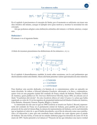Los números reales
37
lim lim
n n n
n
n
P
→ →
 
2
2
2 2 2 2
    

… 2
raíces encaja
adas
 

 

 2.
En el capítulo 4 precisaremos el concepto de límite; por el momento es suficiente con tener una
idea intuitiva del mismo, aunque el ejemplo sirve para motivar y mostrar la necesidad de este
concepto.
Así que podemos adoptar como definición aritmética del número p el límite anterior, o mejor
aún:
Definición 1
El número p es el siguiente límite.
     
lim
n
n
n
→
−

2 2 2 2
1
…
 

2
raíces encajadas


 

A título de resumen presentamos las definiciones de los números e, p y g:
e
n
n
n
n
n
n
 
    
lim
lim
→
→
−






1
1
2 2 2 2
1
 … 2
raíc
ces encajadas
 

 

γ    
lim
n→
1
1
2
1
3
1
4

  

1
n
n
log




En el capítulo 4 desarrollaremos, también, la teoría sobre sucesiones, con la cual probaremos que
efectivamente existen estos límites.Ahora solo baste presentar valores aproximados de estos números:
e  2.718281828
p  3.141592653
g  0.5772156649
Para finalizar esta sección dedicada a la historia de p, comentaremos sobre un episodio un
tanto divertido. Se refiere a Edward Johnston Goodwin, aficionado a la física y matemáticas,
quien vivía en una pequeña ciudad del condado de Posey, estado de Indiana, Estados Unidos
de América, quien publicó en The American Mathematical Monthly, hacia 1894, un artículo con el
título “Cuadratura del círculo”. En este, Goodwin obtuvo el valor 3.2 para p y aclara que había
registrado su valor de 3.2 en los registros de propiedad intelectual de Estados Unidos de América,
Gran Bretaña, Alemania, Francia, España, Bélgica y Austria.
Lo interesante de este caso es que en 1896 Goodwin se reunió con Taylor I. Record, represen-
tante del condado de Posey en el parlamento estatal de Indiana, para pedirle que llevara un
proyecto de ley ante la Cámara Baja, la cámara de representantes de Indiana, con lo cual intentaba
que se legislara el valor de p, que él había descubierto, con el fin de ofrecerlo como una contribu-
ción a la educación y para que este resultado fuese utilizado sin costo alguno para el estado
de Indiana. De esta forma, el resto de los estados deberían pagar los derechos de autor. El 18 de
enero de 1897, Taylor presentó a la Cámara el “Proyecto de ley que introduce una nueva verdad
 