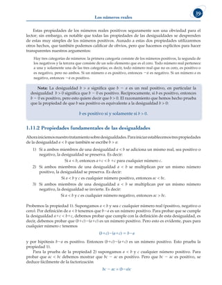 Los números reales
39
Estas propiedades de los números reales positivos seguramente son una obviedad para el
lector; sin embargo, es notable que todas las propiedades de las desigualdades se desprenden
de estas muy simples de los números positivos. Aunado a estas dos propiedades utilizaremos
otros hechos, que también podemos calificar de obvios, pero que hacemos explícitos para hacer
transparentes nuestros argumentos:
		 Hay tres categorías de números: la primera categoría consiste de los números positivos, la segunda de
los negativos y la tercera que consiste de un solo elemento que es el cero. Todo número real pertenece
a una y solamente una de las tres categorías; es decir, todo número real que no es cero, es positivo o
es negativo, pero no ambos. Si un número a es positivo, entonces 2a es negativo. Si un número a es
negativo, entonces 2a es positivo.
Nota: La desigualdad b  a significa que b 2 a es un real positivo, en particular la
desigualdad b  0 significa que b 2 0 es positivo. Recíprocamente, si b es positivo, entonces
b 2 0 es positivo, pero esto quiere decir que b  0. El razonamiento que hemos hecho prueba
que la propiedad de que b sea positivo es equivalente a la desigualdad b  0:
b es positivo si y solamente si b  0.
1.11.2 Propiedades fundamentales de las desigualdades
Ahorainiciemosnuestrotratamientosobredesigualdades.Parainiciarestablecemostrespropiedades
de la desigualdad a  b que también se escribe b  a:
1) Si a ambos miembros de una desigualdad a  b se adiciona un mismo real, sea positivo o
negativo, la desigualdad se preserva. Es decir:
Si a  b, entonces a1c  b 1c para cualquier número c.
2) Si ambos miembros de una desigualdad a  b se multiplican por un mismo número
positivo, la desigualdad se preserva. Es decir:
Si a  b y c es cualquier número positivo, entonces ac  bc.
3) Si ambos miembros de una desigualdad a  b se multiplican por un mismo número
negativo, la desigualdad se invierte. Es decir:
Si a  b y c es cualquier número negativo, entonces ac  bc.
Probemos la propiedad 1). Supongamos a  b y sea c cualquier número real (positivo, negativo o
cero). Por definición de a  b tenemos que b2a es un número positivo. Para probar que se cumple
la desigualdad a1c  b1c, debemos probar que cumple con la definición de esta desigualdad, es
decir, debemos probar que (b1c)2(a1c) es un número positivo. Pero esto es evidente, pues para
cualquier número c tenemos
(b1c)2(a1c) 5 b2a
y por hipótesis b2a es positivo. Entonces (b1c)2(a1c) es un número positivo. Esto prueba la
propiedad 1).
Para la prueba de la propiedad 2) supongamos a  b y c cualquier número positivo. Para
probar que ac  bc debemos mostrar que bc 2 ac es positivo. Pero que bc 2 ac es positivo, se
deduce fácilmente de la factorización
bc 2 ac = (b2a)c
 