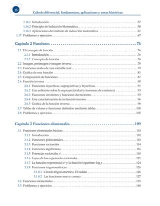 Cálculo diferencial, fundamentos, aplicaciones y notas históricas
vi
1.16.1 Introducción . . . . . . . . . . . . . . . . . . . . . . . . . . . . . . . . . . . . . . . . . . . . . . . . . . . . . . . . . . . . 57
1.16.2 Principio de Inducción Matemática . . . . . . . . . . . . . . . . . . . . . . . . . . . . . . . . . . . . . . . . 58
1.16.3 Aplicaciones del método de inducción matemática  . . . . . . . . . . . . . . . . . . . . . . . . . . 61
1.17 Problemas y ejercicios . . . . . . . . . . . . . . . . . . . . . . . . . . . . . . . . . . . . . . . . . . . . . . . . . . . . . . . . . . 67
Capítulo 2 Funciones . .  .  .  .  .  .  .  .  .  .  .  .  .  .  .  .  .  .  .  .  .  .  .  .  .  .  .  .  .  .  .  .  .  .  .  .  .  .  .  .  .  .  . 75
2.1 El concepto de función . . . . . . . . . . . . . . . . . . . . . . . . . . . . . . . . . . . . . . . . . . . . . . . . . . . . . . . . . 76
2.1.1 Introducción . . . . . . . . . . . . . . . . . . . . . . . . . . . . . . . . . . . . . . . . . . . . . . . . . . . . . . . . . . . . 76
2.1.2 Concepto de función . . . . . . . . . . . . . . . . . . . . . . . . . . . . . . . . . . . . . . . . . . . . . . . . . . . . . 76
2.2 Imagen, preimagen e imagen inversa  . . . . . . . . . . . . . . . . . . . . . . . . . . . . . . . . . . . . . . . . . . . . 78
2.3 Funciones reales de una variable real  . . . . . . . . . . . . . . . . . . . . . . . . . . . . . . . . . . . . . . . . . . . . 79
2.4 Gráfica de una función . . . . . . . . . . . . . . . . . . . . . . . . . . . . . . . . . . . . . . . . . . . . . . . . . . . . . . . . . 81
2.5 Composición de funciones . . . . . . . . . . . . . . . . . . . . . . . . . . . . . . . . . . . . . . . . . . . . . . . . . . . . . . 87
2.6 Función inversa . . . . . . . . . . . . . . . . . . . . . . . . . . . . . . . . . . . . . . . . . . . . . . . . . . . . . . . . . . . . . . . 90
2.6.1 Funciones inyectivas, suprayectivas y biyectivas  . . . . . . . . . . . . . . . . . . . . . . . . . . . . 91
2.6.2 Una reflexión sobre la suprayectividad y teoremas de existencia . . . . . . . . . . . . . . . 93
2.6.3 Funciones crecientes y funciones decrecientes . . . . . . . . . . . . . . . . . . . . . . . . . . . . . . . 93
2.6.4 Una caracterización de la función inversa . . . . . . . . . . . . . . . . . . . . . . . . . . . . . . . . . . . 96
2.6.5 Gráfica de la función inversa . . . . . . . . . . . . . . . . . . . . . . . . . . . . . . . . . . . . . . . . . . . . . . 98
2.7 Tablas de valores y funciones definidas mediante tablas . . . . . . . . . . . . . . . . . . . . . . . . . . . 100
2.8 Problemas y ejercicios . . . . . . . . . . . . . . . . . . . . . . . . . . . . . . . . . . . . . . . . . . . . . . . . . . . . . . . . . 105
Capítulo 3 Funciones elementales . .  .  .  .  .  .  .  .  .  .  .  .  .  .  .  .  .  .  .  .  .  .  .  .  .  .  .  .  .  .  .  . 109
3.1 Funciones elementales básicas  . . . . . . . . . . . . . . . . . . . . . . . . . . . . . . . . . . . . . . . . . . . . . . . . . 110
3.1.1 Introducción . . . . . . . . . . . . . . . . . . . . . . . . . . . . . . . . . . . . . . . . . . . . . . . . . . . . . . . . . . . 110
3.1.2 Funciones polinomiales . . . . . . . . . . . . . . . . . . . . . . . . . . . . . . . . . . . . . . . . . . . . . . . . . 110
3.1.3 Funciones racionales . . . . . . . . . . . . . . . . . . . . . . . . . . . . . . . . . . . . . . . . . . . . . . . . . . . . 114
3.1.4 Funciones algebraicas . . . . . . . . . . . . . . . . . . . . . . . . . . . . . . . . . . . . . . . . . . . . . . . . . . . 116
3.1.5 Potencias racionales ar  . . . . . . . . . . . . . . . . . . . . . . . . . . . . . . . . . . . . . . . . . . . . . . . . . . 118
3.1.6 Leyes de los exponentes racionales  . . . . . . . . . . . . . . . . . . . . . . . . . . . . . . . . . . . . . . . 121
3.1.7 La función exponencial ax y la función logaritmo logex  . . . . . . . . . . . . . . . . . . . . . . 124
3.1.8 Funciones trigonométricas . . . . . . . . . . . . . . . . . . . . . . . . . . . . . . . . . . . . . . . . . . . . . . . 126
3.1.8.1 Círculo trigonométrico. El radián . . . . . . . . . . . . . . . . . . . . . . . . . . . . . . . . . 126
3.1.8.2 Las funciones seno y coseno . . . . . . . . . . . . . . . . . . . . . . . . . . . . . . . . . . . . . 127
3.2 Funciones elementales . . . . . . . . . . . . . . . . . . . . . . . . . . . . . . . . . . . . . . . . . . . . . . . . . . . . . . . . 135
3.3 Problemas y ejercicios . . . . . . . . . . . . . . . . . . . . . . . . . . . . . . . . . . . . . . . . . . . . . . . . . . . . . . . . . 140
 