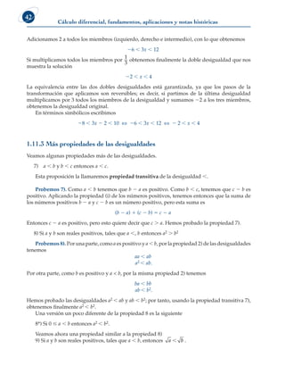 Cálculo diferencial, fundamentos, aplicaciones y notas históricas
42
Adicionamos 2 a todos los miembros (izquierdo, derecho e intermedio), con lo que obtenemos
26  3x  12
Si multiplicamos todos los miembros por
1
3
obtenemos finalmente la doble desigualdad que nos
muestra la solución
22  x  4
La equivalencia entre las dos dobles desigualdades está garantizada, ya que los pasos de la
transformación que aplicamos son reversibles; es decir, si partimos de la última desigualdad
multiplicamos por 3 todos los miembros de la desigualdad y sumamos 22 a los tres miembros,
obtenemos la desigualdad original.
En términos simbólicos escribimos
28  3x 2 2  10 ⇔ 26  3x  12 ⇔ 2 2  x  4
1.11.3 Más propiedades de las desigualdades
Veamos algunas propiedades más de las desigualdades.
7)		 a  b y b  c entonces a  c.
Esta proposición la llamaremos propiedad transitiva de la desigualdad .
Probemos 7). Como a  b tenemos que b 2 a es positivo. Como b  c, tenemos que c 2 b es
positivo. Aplicando la propiedad (i) de los números positivos, tenemos entonces que la suma de
los números positivos b 2 a y c 2 b es un número positivo, pero esta suma es
(b 2 a) 1 (c 2 b) 5 c 2 a
Entonces c 2 a es positivo, pero esto quiere decir que c  a. Hemos probado la propiedad 7).
		
8) Si a y b son reales positivos, tales que a  b entonces a2  b2
Probemos 8). Por una parte, como a es positivo y a  b, por la propiedad 2) de las desigualdades
tenemos
aa  ab
a2  ab.
Por otra parte, como b es positivo y a  b, por la misma propiedad 2) tenemos
ba  bb
ab  b2.
Hemos probado las desigualdades a2  ab y ab  b2; por tanto, usando la propiedad transitiva 7),
obtenemos finalmente a2  b2.
Una versión un poco diferente de la propiedad 8 es la siguiente
8*) Si 0  a  b entonces a2  b2.
Veamos ahora una propiedad similar a la propiedad 8)
9) Si a y b son reales positivos, tales que a  b, entonces a  b .
 