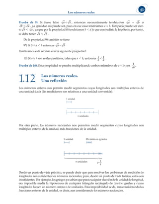 Los números reales
43
Prueba de 9). Si fuese falso a  b , entonces necesariamente tendríamos a = b o
b  a . La igualdad no puede ser, pues en ese caso tendríamos a = b. Tampoco puede ser cier-
to b  a , ya que por la propiedad 8) tendríamos b  a lo que contradiría la hipótesis, por tanto,
se debe tener a  b .
De la propiedad 9) también se tiene
9*) Si 0 a  b entonces a  b
Finalizamos esta sección con la siguiente propiedad:
10) Si a y b son reales positivos, tales que a  b, entonces
1 1
b a
, .
Prueba de 10). Esta propiedad se prueba multiplicando ambos miembros de a  b por
1
ab
.
Los números enteros nos permite medir segmentos cuyas longitudes son múltiplos enteros de
una unidad dada (las mediciones son relativas a una unidad convenida).
1 unidad
n unidades
Por otra parte, los números racionales nos permiten medir segmentos cuyas longitudes son
múltiplos enteros de la unidad, más fracciones de la unidad.
1 unidad División en q partes
n unidades p

1
q
Desde un punto de vista práctico, se puede decir que para resolver los problemas de medición de
longitudes son suficientes los números racionales; pero, desde un punto de vista teórico, estos son
insuficientes.Porejemplo,losgriegosyasabíanqueparacualquiereleccióndelaunidaddelongitud,
era imposible medir la hipotenusa de cualquier triángulo rectángulo de catetos iguales y cuyas
longitudes fuesen un número entero n de unidades. Esta imposibilidad se da, aun considerando las
fracciones enteras de la unidad, es decir, aun considerando los números racionales.
Los números reales.
Una reflexión
1.12
 