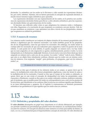 Los números reales
45
decimales. La aritmética con los reales no la llevamos a cabo usando las expansiones decima-
les, por cierto, infinitas. Además, aún no hemos precisado el concepto de expansión decimal, ni
mucho menos tenemos reglas aritméticas para operarlas.
Las expansiones decimales son una representación de los reales; en la práctica nos auxilia-
mos de expansiones decimales finitas para llevar a cabo cálculos aritméticos, pero las expansio-
nes decimales finitas son aproximaciones de los reales.
Si hacemos una reflexión sobre cómo es que adoptamos los números reales y trabajamos
con ellos, llegaremos a la conclusión de que aceptamos su existencia casi por decreto. Vale de-
cir que asumimos su existencia y que operamos con ellos a través de sus propiedades, mismas
que aceptamos en calidad de postulados.
1.12.1 A manera de resumen
Los números reales constituyen un conjunto de objetos dotados de las mismas propiedades arit-
méticas o algebraicas que los números racionales. Los reales también gozan de las propieda-
des de las desigualdades, como las que tienen los racionales. Sin embargo, los reales tienen la
ventaja sobre los racionales de que son suficientes para asignarlos a todos los puntos de la recta
infinita. A cada punto de la recta infinita, le queda asignado un número real y no hay reales
que no sean asignados; en esta asignación se agotan, simultáneamente, puntos y reales. La recta
interpretada así, la llamaremos recta real. Entonces, la recta real es una recta física ideal que tiene
asignado un número real a cada uno de sus puntos. Los reales “cubren” toda la recta. Debido a
que esta es un objeto físico idealmente continuo, diremos que los reales son un sistema conti-
nuo de números. Una respuesta “simple”, pero profunda, a la pregunta, ¿qué son los números
reales?, es:
El sistema de los números reales es un campo ordenado continuo.
Cuando se dice que el sistema de los números reales es un campo, se quiere decir que la
suma y la multiplicación entre ellos tienen propiedades algebraicas, como las tienen la suma y
la multiplicación de los racionales. Cuando se dice que el campo de los reales es ordenado, se
quiere decir que en este existe el concepto de desigualdad con todas las propiedades antes
expuestas y, finalmente, cuando se dice que es un campo ordenado continuo, podemos entender,
por el momento, que es posible poner los reales en correspondencia uno a uno con los puntos de
la recta física, que idealmente es un continuo. Que la recta sea un continuo significa que idealmen-
te no tiene interrupciones o agujeros. En el capítulo 4, expresaremos en términos puramente
aritméticos (no geométricos) lo que significa que los reales sean un continuo.
Valor absoluto
1.13
1.13.1 Definición y propiedades del valor absoluto
El valor absoluto desempeña un papel muy importante en el cálculo diferencial; por ejemplo,
nos permite cuantificar la proximidad que pueden tener dos números, la cual llamaremos distan-
cia entre los números. El concepto de distancia entre números es la base para hablar de límites, lo
cual, a su vez, es fundamental para el importantísimo concepto de derivada. El valor absoluto de
 
