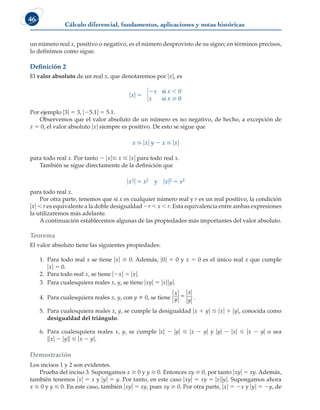 Cálculo diferencial, fundamentos, aplicaciones y notas históricas
46
un número real x, positivo o negativo, es el número desprovisto de su signo; en términos precisos,
lo definimos como sigue.
Definición 2
El valor absoluto de un real x, que denotaremos por uxu, es
uxu 5
2x si x , 0
x si x $ 0
678
Por ejemplo u3u 5 3, u25.1u 5 5.1.
Observemos que el valor absoluto de un número es no negativo, de hecho, a excepción de
x 5 0, el valor absoluto uxu siempre es positivo. De esto se sigue que
x # uxu y 2 x # uxu
para todo real x. Por tanto 2 uxu# x # uxu para todo real x.
También se sigue directamente de la definición que
ux2u 5 x2 y uxu2 5 x2
para todo real x.
Por otra parte, tenemos que si x es cualquier número real y r es un real positivo, la condición
uxu , r es equivalente a la doble desigualdad 2r , x , r. Esta equivalencia entre ambas expresiones
la utilizaremos más adelante.
A continuación establecemos algunas de las propiedades más importantes del valor absoluto.
Teorema
El valor absoluto tiene las siguientes propiedades:
1. Para todo real x se tiene uxu $ 0. Además, u0u 5 0 y x 5 0 es el único real x que cumple
uxu 5 0.
2. Para todo real x, se tiene u2xu 5 uxu.
3. Para cualesquiera reales x, y, se tiene uxyu 5 uxuuyu.
4. Para cualesquiera reales x, y, con y  0, se tiene
x
y
x
y
5 .
5. Para cualesquiera reales x, y, se cumple la desigualdad ux 1 yu # uxu 1 uyu, conocida como
desigualdad del triángulo.
6. Para cualesquiera reales x, y, se cumple uxu 2 uyu # ux 2 yu y uyu 2 uxu # ux 2 yu o sea
uuxu 2 uyuu # ux 2 yu.
Demostración
Los incisos 1 y 2 son evidentes.
Prueba del inciso 3. Supongamos x $ 0 y y $ 0. Entonces xy $ 0, por tanto uxyu 5 xy. Además,
también tenemos uxu 5 x y uyu 5 y. Por tanto, en este caso uxyu 5 xy 5 uxuuyu. Supongamos ahora
x # 0 y y # 0. En este caso, también uxyu 5 xy, pues xy $ 0. Por otra parte, uxu 5 2x y uyu 5 2y, de
 