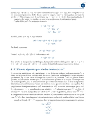 Los números reales
47
donde uxuuyu 5 (2x)(2y) 5 xy. Por tanto, también tenemos uxyu 5 xy 5 uxuuyu. Para completar todos
los casos supongamos uno de los dos x o y mayor o igual a cero y el otro negativo, por ejemplo
x $ 0 y y , 0. En este caso xy # 0, por lo tanto uxyu 5 2xy 5 x(2y) 5 uxuuyu. Esto prueba el inciso 3.
La prueba del inciso 4 es similar a la anterior y se deja como ejercicio para el lector.
Prueba del inciso 5. Por una parte, tenemos
ux 1 yu2 5 (x 1 y)2
5 x2 1 2xy 1 y2
5 uxu2 1 2xy 1 uyu2
Además, como xy # uxyu 5 uxuuyu tenemos
uxu2 1 2xy 1 uyu2 # uxu2 1 2uxuuyu 1 uyu2
5 (uxu 1 uyu)2.
De donde obtenemos
ux 1 yu2 # (uxu 1 uyu)2.
Como ux 1 yu $ 0 y uxu 1 uyu $ 0, podemos concluir
ux 1 yu # uxu 1 uyu.
Esto prueba la desigualdad del triángulo. Para probar el inciso 6) hagamos uxu5 ux 2 y 1 yu
# ux 2 yu 1 uyu. Luego uxu 2 uyu # ux 2 yu. La otra desigualdad se prueba de manera similar.
1.13.2 Fórmula algebraica para el valor absoluto x x
= 2
Si a es un real positivo, una raíz cuadrada de a es por definición cualquier real r que cumpla r2 5 a.
Es un hecho que todo real positivo tiene dos raíces cuadradas, una es positiva y otra negativa,
por ejemplo 3 y 23 son raíces cuadradas de 9 pues 32 5 9 y también (23)2 5 9. Si a es un real
positivo, se conviene en denotar por a la raíz cuadrada positiva de a, así que a siempre será
un número positivo, esta es una convención que se hace en matemáticas. Si x es cualquier real
diferente de cero, sabemos que x2 es un real positivo, ya sea que x sea positivo o sea negativo. Nos
preguntamos ahora por el valor de x2 . Por definición, x2 es un real positivo r tal que r2 5 x2.
Si x  0, entonces r 5 x es un real positivo que satisface r2 5 x2, así que en este caso x x
2 = . Si x  0,
entonces r 5 2x es un real positivo que satisface r2 5 (2x )25 x2, por tanto, en este caso x x
2 = 2 .
Si comparamos con la definición del valor absoluto x x
5 2
, concluiremos entonces que en cualquier
caso x x
2 = . Esta fórmula para el valor absoluto de un real será de mucha utilidad en el futuro.
Usando la fórmula x x
5 2
, podemos abreviar algunas demostraciones; por ejemplo, tenemos
xy xy
x y
x y
x y
5
5
5
5
( )
.
2
2 2
2 2
 