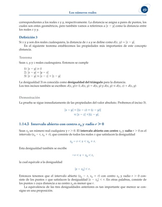 Los números reales
49
correspondientes a los reales x y y, respectivamente. La distancia se asigna a pares de puntos, los
cuales son entes geométricos, pero también vamos a referirnos a ux 2 yu como la distancia entre
los reales x y y.
Definición 3
Si x y y son dos reales cualesquiera, la distancia de x a y se define como d(x, y) = ux 2 yu.
En el siguiente teorema establecemos las propiedades más importantes de este concepto
distancia.
Teorema
Sean x, y y z reales cualesquiera. Entonces se cumple
1) ux 2 yu $ 0
2) ux 2 yu 5 uy 2 xu
3) ux 2 yu # ux 2 zu 1 uz 2 yu
La desigualdad 3) es conocida como desigualdad del triángulo para la distancia.
Los tres incisos también se escriben: d(x, y) 0, d(x, y) 5 d(x, y) y d(x, y) # d(x, z) 1 d(z, y)
Demostración
La prueba se sigue inmediatamente de las propiedades del valor absoluto. Probemos el inciso 3).
ux 2 yu 5 u(x 2 z) 1 (z 2 y)u
# ux 2 zu 1u(z 2 yu.
1.14.3 Intervalo abierto con centro x0 y radio r . 0
Sean x0 un número real cualquiera y r . 0. El intervalo abierto con centro x0 y radio r . 0 es el
intervalo (x0 2 r, x0 1 r), que consiste de todos los reales x que satisfacen la desigualdad
x0 2 r , x , x0 1 r.
Esta desigualdad también se escribe
2r , x 2 x0 , r,
la cual equivale a la desigualdad
ux 2 x0u , r.
Entonces tenemos que el intervalo abierto (x0 2 r, x0 1 r) con centro x0 y radio r . 0 con-
siste de los puntos x que satisfacen la desigualdad ux 2 x0u , r. En otras palabras, consiste de
los puntos x cuya distancia a su centro x0 es menor que r.
La equivalencia de las tres desigualdades anteriores es tan importante que merece se con-
signe en una proposición.
 