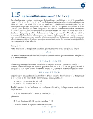 Los números reales
51
Para finalizar este capítulo estudiaremos desigualdades cuadráticas, es decir, desigualdades
como x2 2 5x 1 6  0 o x2 2 x 1 1 $ 7. Las desigualdades que estudiaremos tienen la siguiente
forma ax2 1 bx 1c  d o bien ax2 1 bx 1c # d, donde a, b, c, y d son reales cualesquiera con a ≠ 0. Sin
embargo dado que toda desigualdad de la forma ax2 1 bx 1 c  d, puede escribirse en la forma
(2a)x2 1 (2b)x 1 (2c)  2d y toda desigualdad ax2 1 bx 1 c $ d también se escribe como (2a)x2
1 (2b)x 1 (2c)# 2d, será suficiente estudiar las desigualdades ax2 1 bx 1 c , d y ax2 1 bx 1c # d.
Cualquiera de estas desigualdades la llamaremos desigualdad cuadrática. Un real x que satisface
una desigualdad cuadrática la llamaremos una solución de la misma. En esta sección aprendere-
mos un método para encontrar todas las soluciones de cualquier desigualdad cuadrática, cuando
tales soluciones existen. El método también permitirá determinar los casos de las desigualdades
para las cuales no existe solución.
Ejemplo 13
Antes de estudiar la desigualdad cuadrática general, iniciemos con la desigualdad simple
x2 , 1.
Unpocodereflexiónnosllevaráaconcluirqueelconjuntoderealesquesatisfacenestadesigualdad
es el intervalo abierto
(21, 1) 5 {x ∈ ¡ u 21 , x , 1}.
Probemos que efectivamente este intervalo es el conjunto de reales x que satisfacen x2 , 1.
Primero osbservemos que los reales x que satisfacen 21 , x , 1 son los que satisfacen la
desigualdad uxu , 1, por lo tanto el intervalo abierto (21, 1) también podemos expresarlo como
(21, 1) 5 {x ∈ ¡ u uxu , 1}.
La justificación de que el intervalo abierto (21, 1) es el conjunto de soluciones de la desigualdad
x2  1 se basa en dos propiedades importantes de las desigualdades:
i) Si 0 # a , b entonces 0 # a b
 .
ii) Si 0 # c , d entonces 0 # c2 , d2.
También requiere del hecho de que x x
2 = para todo real x y de la prueba de las siguientes
implicaciones:
1) Si a ∈ ¡ satisface a2 , 1, entonces satisface uau , 1.
y también
2) Si a ∈ ¡ satisface uau , 1, entonces satisface a2 , 1.
Las implicaciones se expresan en forma breve como
a2 , 1 ⇒ uau , 1
y
uau , 1 ⇒ a2 , 1
La desigualdad cuadrática ax2 1 bx 1 c  d
1.15
 