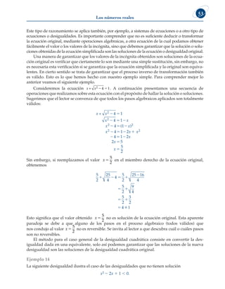 Los números reales
53
Este tipo de razonamiento se aplica también, por ejemplo, a sistemas de ecuaciones o a otro tipo de
ecuaciones o desigualdades. Es importante comprender que no es suficiente deducir o transformar
la ecuación original, mediante operaciones algebraicas, a otra ecuación de la cual podamos obtener
fácilmente el valor o los valores de la incógnita, sino que debemos garantizar que la solución o solu-
ciones obtenidas de la ecuación simplificada son las soluciones de la ecuación o desigualdad original.
Una manera de garantizar que los valores de la incógnita obtenidos son soluciones de la ecua-
ción original es verificar que ciertamente lo son mediante una simple sustitución, sin embargo, no
es necesaria esta verificación si se garantiza que la ecuación simplificada y la original son equiva-
lentes. En cierto sentido se trata de garantizar que el proceso inverso de transformación también
es válido. Esto es lo que hemos hecho con nuestro ejemplo simple. Para comprender mejor lo
anterior veamos el siguiente ejemplo.
Consideremos la ecuación x + x2 4 1
  . A continuación presentamos una secuencia de
operaciones que realizamos sobre esta ecuación con el propósito de hallar la solución o soluciones.
Sugerimos que el lector se convenza de que todos los pasos algebraicos aplicados son totalmente
válidos:
x + x
x x
x x
x x x
2
2
2
2
4 1
4 1
4 1
4 1
4
 
  
  
   

( )
2
2
2

 


1
5
5
2
2
2
x
x
x
Sin embargo, si reemplazamos el valor x5
5
2
en el miembro derecho de la ecuación original,
obtenemos
4
16
1
5
2
25
4
5
2
25
4
5
2
9
4
5
2
3
2
4
  








Esto significa que el valor obtenido x5
5
2
no es solución de la ecuación original. Esta aparente
paradoja se debe a que alguno de los pasos en el proceso algebraico (todos válidos) que
nos condujo al valor x5
5
2
no es reversible. Se invita al lector a que descubra cuál o cuáles pasos
son no reversibles.
El método para el caso general de la desigualdad cuadrática consiste en convertir la des-
igualdad dada en una equivalente, solo así podemos garantizar que las soluciones de la nueva
desigualdad son las soluciones de la desigualdad cuadrática original.
Ejemplo 14
La siguiente desigualdad ilustra el caso de las desigualdades que no tienen solución
x2 2 2x 1 1  0.
 