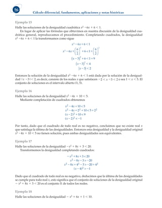 Cálculo diferencial, fundamentos, aplicaciones y notas históricas
56
Ejemplo 15
Halle las soluciones de la desigualdad cuadrática x2 26x 1 6  1.
En lugar de aplicar las fórmulas que obtuvimos en nuestra discusión de la desigualdad cua-
drática general, reproduzcamos el procedimiento. Completando cuadrados, la desigualdad
x2 26x 1 6  1 la transformamos como sigue
x x
x x
x
2
2
2 2
6 6 1
6
6
2
6  1
6
2
3
  
   













( )2
2
2
6 1 9
3 4
3 2
  
 
 
x
x
( )
Entonces la solución de la desigualdad x2 26x 1 6  1 está dada por la solución de la desigual-
dad |x 23| 2, es decir, consiste de los reales x que satisfacen 22  x 23  2 o sea 1  x  5. El
conjunto de soluciones es el intervalo abierto (1, 5).
Ejemplo 16
Halle las soluciones de la desigualdad x2 24x 1 10  5.
Mediante completación de cuadrados obtenemos
x x
x x
x
x
2
2 2 2
2
2
4 10 5
4 2 10 5 2
2 10 9
2
 
   
 




( )
( ) 
 1
Por tanto, dado que el cuadrado de todo real es no negativo, concluimos que no existe real x
que satisfaga la última de las desigualdades. Entonces esta desigualdad y la desigualdad original
x2 24x 1 10  5 no tienen solución, pues ambas desigualdades son equivalentes.
Ejemplo 17
Halle las soluciones de la desigualdad 2x2 1 8x 1 3  20.
Transformemos la desigualdad completando cuadrados:
  
  
    

x x
x x
x x
x
2
2
2 2 2
8 3 20
8 3 20
8 4 3 20 4
4



( )
)2 1
 
Dado que el cuadrado de todo real es no negativo, deducimos que la última de las desigualdades
se cumple para todo real x, esto significa que el conjunto de soluciones de la desigualdad original
2 x2 1 8x 1 3  20 es el conjunto ¡ de todos los reales.
Ejemplo 18
Halle las soluciones de la desigualdad 2 x2 1 6x 1 1  10.
 