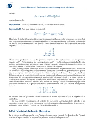 Cálculo diferencial, fundamentos, aplicaciones y notas históricas
58
es decir
1 2
1 2 1
6
2 2
+ + +
L n
n n n
2 
 
( )( )
para todo natural n.
Proposición C. Para todo número natural n, 7n 2 4n es divisible entre 3.
Proposición D. Para todo natural n se cumple
1
1 2
1
2 3
1
3 4
1
1 1
i i i i

+ + + +
n n
n
n
( )



El método de inducción matemática es particularmente útil para probar relaciones que descubri-
mos empíricamente cuando realizamos cálculos en casos particulares y en los que observamos
un patrón de comportamiento. Por ejemplo, consideremos las sumas de los primeros naturales
impares:
1 1
1 3 4
1 3 4 9
1 3 5 7 16
=
+ =
+ + =
+ + + =
Observemos que la suma de los dos primeros impares es 22 5 4; la suma de los tres primeros
impares es 32 5 9; la suma de los cuatro primeros es 42 5 16. Si continuamos calculando estas
sumatorias verificaremos que siempre que elijamos cualquier número de impares consecutivos
iniciando con el 1, la suma será el cuadrado del número de impares.
Pero, ¿cómo podemos probar que esto va a ocurrir siempre? No podemos hacer la afirmación
de que esto va a ocurrir para cualquier número de impares consecutivos, por el hecho de que así
ocurra con algunos casos particulares, no importa que sea grande el número de casos particulares.
Debemos dar un argumento contundente que nos permita afirmar que, independientemente de
la cantidad de impares consecutivos que adicionemos iniciando con el 1, la suma es igual al
cuadrado del número de impares que elijamos. Mientras no tengamos una prueba, la afirmación
tiene el carácter de conjetura, es decir, una afirmación en cuya veracidad creemos apoyados en
evidencias empíricas. Si la proposición resulta cierta entonces será fácil calcular las siguientes
sumas:
x
y
z
    
    
    
1 3 5 99
1 3 5 2 011
1 3 5
L
L
L 100001
Es un buen ejercicio para el lector que calcule estas sumas, suponiendo que la proposición es
verdadera.
En esta sección estudiaremos el Método de Inducción Matemática. Este método es un
magnífico recurso para probar conjeturas o proposiciones como la que acabamos de descubrir y
se basa en lo que se llama Principio de Inducción Matemática.
1.16.2 Principio de Inducción Matemática
En lo que sigue utilizaremos la letra P para referirnos a una proposición. Por ejemplo, P puede
referirse a la proposición: la suma de los primeros n naturales impares es n2.
 