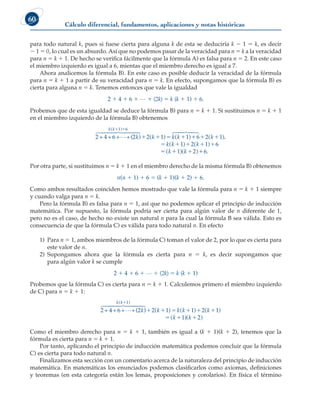 Cálculo diferencial, fundamentos, aplicaciones y notas históricas
60
para todo natural k, pues si fuese cierta para alguna k de esta se deduciría k 2 1 5 k, es decir
2 1 5 0, lo cual es un absurdo. Así que no podemos pasar de la veracidad para n 5 k a la veracidad
para n 5 k 1 1. De hecho se verifica fácilmente que la fórmula A) es falsa para n 5 2. En este caso
el miembro izquierdo es igual a 6, mientas que el miembro derecho es igual a 7.
Ahora analicemos la fórmula B). En este caso es posible deducir la veracidad de la fórmula
para n 5 k 1 1 a partir de su veracidad para n 5 k. En efecto, supongamos que la fórmula B) es
cierta para alguna n 5 k. Tenemos entonces que vale la igualdad
2 1 4 1 6 1 L 1 (2k) 5 k (k 1 1) 1 6.
Probemos que de esta igualdad se deduce la fórmula B) para n 5 k 1 1. Si sustituimos n 5 k 1 1
en el miembro izquierdo de la fórmula B) obtenemos
2 + 4+6+ +(2 )

 

 

k k k k
k k
( )
( ) ( )
 
   
1 6
2 1 1 
  
    
  
6
2 6
 
 

2 1
1 1
1 2
( ).
( ) ( )
( )( )
k
k k k
k k 
6.
Por otra parte, si sustituimos n 5 k 1 1 en el miembro derecho de la misma fórmula B) obtenemos
n(n 1 1) 1 6 5 (k 1 1)(k 1 2) 1 6.
Como ambos resultados coinciden hemos mostrado que vale la fórmula para n 5 k 1 1 siempre
y cuando valga para n 5 k.
Pero la fórmula B) es falsa para n 5 1, así que no podemos aplicar el principio de inducción
matemática. Por supuesto, la fórmula podría ser cierta para algún valor de n diferente de 1,
pero no es el caso, de hecho no existe un natural n para la cual la fórmula B sea válida. Esto es
consecuencia de que la fórmula C) es válida para todo natural n. En efecto
1) Para n 5 1, ambos miembros de la fórmula C) toman el valor de 2, por lo que es cierta para
este valor de n.
2) Supongamos ahora que la fórmula es cierta para n 5 k, es decir supongamos que
para algún valor k se cumple
2 1 4 1 6 1 L 1 (2k) 5 k (k 1 1)
Probemos que la fórmula C) es cierta para n 5 k 1 1. Calculemos primero el miembro izquierdo
de C) para n 5 k 1 1:
2 + 4+6+ +(2 )

 

 

k k k k
k k
( )
( ) ( )

    
1
2 1 1 2(
( )
( )( )
k
k k

  
1
1 2
Como el miembro derecho para n 5 k 1 1, también es igual a (k 1 1)(k 1 2), tenemos que la
fórmula es cierta para n 5 k 1 1.
Por tanto, aplicando el principio de inducción matemática podemos concluir que la fórmula
C) es cierta para todo natural n.
Finalizamos esta sección con un comentario acerca de la naturaleza del principio de inducción
matemática. En matemáticas los enunciados podemos clasificarlos como axiomas, definiciones
y teoremas (en esta categoría están los lemas, proposiciones y corolarios). En física el término
 