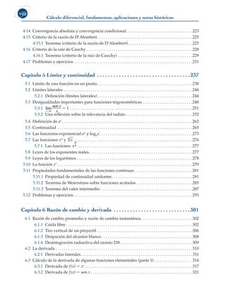 Cálculo diferencial, fundamentos, aplicaciones y notas históricas
viii
4.14 Convergencia absoluta y convergencia condicional . . . . . . . . . . . . . . . . . . . . . . . . . . . . . . . 223
4.15 Criterio de la razón de D’Alembert . . . . . . . . . . . . . . . . . . . . . . . . . . . . . . . . . . . . . . . . . . . . . 225
4.15.1 Teorema (criterio de la razón de D’Alembert)  . . . . . . . . . . . . . . . . . . . . . . . . . . . . . . 225
4.16 Criterio de la raíz de Cauchy . . . . . . . . . . . . . . . . . . . . . . . . . . . . . . . . . . . . . . . . . . . . . . . . . . . 228
4.16.1 Teorema (criterio de la raíz de Cauchy) . . . . . . . . . . . . . . . . . . . . . . . . . . . . . . . . . . . . 229
4.17 Problemas y ejercicios . . . . . . . . . . . . . . . . . . . . . . . . . . . . . . . . . . . . . . . . . . . . . . . . . . . . . . . . . 231
Capítulo 5 Límite y continuidad . .  .  .  .  .  .  .  .  .  .  .  .  .  .  .  .  .  .  .  .  .  .  .  .  .  .  .  .  .  .  .  .  . 237
5.1 Límite de una función en un punto . . . . . . . . . . . . . . . . . . . . . . . . . . . . . . . . . . . . . . . . . . . . . 238
5.2 Límites laterales . . . . . . . . . . . . . . . . . . . . . . . . . . . . . . . . . . . . . . . . . . . . . . . . . . . . . . . . . . . . . . 244
5.2.1 Definición (límites laterales) . . . . . . . . . . . . . . . . . . . . . . . . . . . . . . . . . . . . . . . . . . . . . 244
5.3 Desigualdades importantes para funciones trigonométricas . . . . . . . . . . . . . . . . . . . . . . . . 248
5.3.1 lim
x
x
x
→0
sen
5 1 . . . . . . . . . . . . . . . . . . . . . . . . . . . . . . . . . . . . . . . . . . . . . . . . . . . . . . . . . . . 251
5.3.2 Una reflexión sobre la relevancia del radián . . . . . . . . . . . . . . . . . . . . . . . . . . . . . . . . 252
5.4 Definición de ar  . . . . . . . . . . . . . . . . . . . . . . . . . . . . . . . . . . . . . . . . . . . . . . . . . . . . . . . . . . . . . . 262
5.5 Continuidad . . . . . . . . . . . . . . . . . . . . . . . . . . . . . . . . . . . . . . . . . . . . . . . . . . . . . . . . . . . . . . . . . 265
5.6 Las funciones exponencial ax y logax . . . . . . . . . . . . . . . . . . . . . . . . . . . . . . . . . . . . . . . . . . . . 273
5.7 Las funciones xn y x
n
 . . . . . . . . . . . . . . . . . . . . . . . . . . . . . . . . . . . . . . . . . . . . . . . . . . . . . . . . 276
5.7.1 Las funciones x
p
q
 . . . . . . . . . . . . . . . . . . . . . . . . . . . . . . . . . . . . . . . . . . . . . . . . . . . . . . 277
5.8 Leyes de los exponentes reales . . . . . . . . . . . . . . . . . . . . . . . . . . . . . . . . . . . . . . . . . . . . . . . . . 277
5.9 Leyes de los logaritmos . . . . . . . . . . . . . . . . . . . . . . . . . . . . . . . . . . . . . . . . . . . . . . . . . . . . . . . 278
5.10 La función xr . . . . . . . . . . . . . . . . . . . . . . . . . . . . . . . . . . . . . . . . . . . . . . . . . . . . . . . . . . . . . . . . . 279
5.11 Propiedades fundamentales de las funciones continuas . . . . . . . . . . . . . . . . . . . . . . . . . . . . 281
5.11.1 Propiedad de continuidad uniforme . . . . . . . . . . . . . . . . . . . . . . . . . . . . . . . . . . . . . . 281
5.11.2 Teorema de Weierstrass sobre funciones acotadas . . . . . . . . . . . . . . . . . . . . . . . . . . . 285
5.11.3 Teorema del valor intermedio . . . . . . . . . . . . . . . . . . . . . . . . . . . . . . . . . . . . . . . . . . . . 287
5.12 Problemas y ejercicios . . . . . . . . . . . . . . . . . . . . . . . . . . . . . . . . . . . . . . . . . . . . . . . . . . . . . . . . . 293
Capítulo 6 Razón de cambio y derivada .  .  .  .  .  .  .  .  .  .  .  .  .  .  .  .  .  .  .  .  .  .  .  .  .  .  .  . 301
6.1 Razón de cambio promedio y razón de cambio instantánea . . . . . . . . . . . . . . . . . . . . . . . . 302
6.1.1 Caída libre  . . . . . . . . . . . . . . . . . . . . . . . . . . . . . . . . . . . . . . . . . . . . . . . . . . . . . . . . . . . . 302
6.1.2 Tiro vertical de un proyectil . . . . . . . . . . . . . . . . . . . . . . . . . . . . . . . . . . . . . . . . . . . . . . 306
6.1.3 Disipación del alcanfor blanco . . . . . . . . . . . . . . . . . . . . . . . . . . . . . . . . . . . . . . . . . . . 308
6.1.4 Desintegración radiactiva del uranio 238 . . . . . . . . . . . . . . . . . . . . . . . . . . . . . . . . . . 309
6.2 La derivada  . . . . . . . . . . . . . . . . . . . . . . . . . . . . . . . . . . . . . . . . . . . . . . . . . . . . . . . . . . . . . . . . . 310
6.2.1 Derivadas laterales . . . . . . . . . . . . . . . . . . . . . . . . . . . . . . . . . . . . . . . . . . . . . . . . . . . . . 311
6.3 Cálculo de la derivada de algunas funciones elementales (parte 1) . . . . . . . . . . . . . . . . . . 314
6.3.1 Derivada de f(x) 5 xr  . . . . . . . . . . . . . . . . . . . . . . . . . . . . . . . . . . . . . . . . . . . . . . . . . . . 317
6.3.2 Derivada de f(x) 5 sen x  .  .  .  .  .  .  .  .  .  .  .  .  .  .  .  .  .  .  .  .  .  .  .  .  .  .  .  .  .  .  .  .  .  .  .  .  .  .  .  .  .  .  .  .  .  .  .  . 321
 