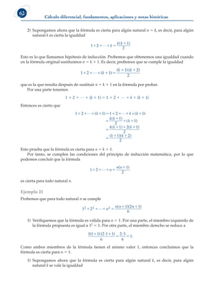 Cálculo diferencial, fundamentos, aplicaciones y notas históricas
62
2) Supongamos ahora que la fórmula es cierta para algún natural n 5 k, es decir, para algún
natural k es cierta la igualdad
1 2
1
2
   

L k
k k
( )
.
Esto es lo que llamamos hipótesis de inducción. Probemos que obtenemos una igualdad cuando
en la fórmula original sustituimos n 5 k 1 1. Es decir, probemos que se cumple la igualdad
1 2 1
1 2
2
    
 
L ( )
( )( )
k
k k
que es la que resulta después de sustituir n 5 k 1 1 en la fórmula por probar.
Por una parte tenemos
1 1 2 1 L 1 (k 1 1) 5 1 1 2 1 L 1 k 1 (k 1 1)
Entonces es cierto que
1 2 ( 1) 1 2 +( 1)
=
        

 
L L
k k k
k k
k
( )
( )
1
2
1
=
k
k k k
k k
( ) ( )
( )( )
  
 
1 2 1
2
1 2
2
=
Esto prueba que la fórmula es cierta para n 5 k 1 1.
Por tanto, se cumplen las condiciones del principio de inducción matemática, por lo que
podemos concluir que la fórmula
1 2
1
2
   

L n
n n
( )
.
es cierta para todo natural n.
Ejemplo 21
Probemos que para todo natural n se cumple
1 2
1 2 1
6
2 2
   
 
L n
n n n
2 ( )( )
.
1) Verifiquemos que la fórmula es válida para n 5 1. Por una parte, el miembro izquierdo de
la fórmula propuesta es igual a 12 5 1. Por otra parte, el miembro derecho se reduce a
1 1 1 2 1 1
6
2 3
6
1
( )( · ) ·
.
 
 
Como ambos miembros de la fórmula tienen el mismo valor 1, entonces concluimos que la
fórmula es cierta para n 5 1.
1) Supongamos ahora que la fórmula es cierta para algún natural k, es decir, para algún
natural k se vale la igualdad
 