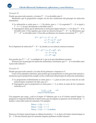 Cálculo diferencial, fundamentos, aplicaciones y notas históricas
64
Ejemplo 22
Pruebe que para todo natural n, el entero 7n 2 4n es divisible entre 3.
Mostremos que la proposición cumple con las dos condiciones del principio de inducción
matemática.
1) La afirmación es cierta para n 5 1. En efecto, para n 5 1 la expresión 7n 2 4n es igual a
7 2 4 5 3, así que obviamente es divisible entre 3.
2) Supongamos ahora que la afirmación es cierta para algún natural n 5 k. Es decir, 7k 2 4k es
divisible entre 3. Esto significa que existe un natural q tal que 7k 2 4k 5 3q. Mostremos que
7k11 2 4k11 es divisible entre 3. Para ello escribiremos de manera conveniente 7k11 2 4k11:
7 4 7 7 4 4
3 7 4 7 4 4
3 7 4
1 1
k k k k
k k k
k
 
  
 

 
  

=
= (
(7 4
k k
 )
Por la hipótesis de inducción 7k 2 4k 5 3q, donde q es un natural, entonces tenemos
7 4 3 7 4 7 4
3 7 4 3
3 7 4
1 1
k k k k k
k
k
q
q
 
   



 

(
(
)
=
= )
)
Esto prueba que 7k11 2 4k11 es múltiplo de 3, que es lo que deseábamos mostrar.
Entonces por el principio de inducción matemática concluimos que 7n 2 4n es divisible entre
3 para todo natural n.
Ejemplo 23
Pruebe que para todo natural n, la suma de los primeros n impares es n2.
Como en los ejemplos anteriores, para probar que la proposición es cierta para todo natural n,
mostremos que la proposición cumple con las condiciones del principio de inducción matemática.
1) La proposición evidentemente es cierta para n 5 1, pues en este caso se trata de un solo
natural impar, el primero de ellos, que es 1.
2) Supongamos que la proposición es cierta para n 5 k, es decir, la suma de los k primeros
naturales es k2:
1 3
   

 

 

m
k
primeros naturales impares
k
k2
Una pregunta que surge, ¿cuál es el impar m? Sabemos que m es el k-ésimo natural impar. La
pregunta se responde fácilmente si observamos que los impares se generan con la fórmula 2p 2 1
donde p varía sobre todos los naturales. Por ejemplo:
Para p 5 1, 2p 2 1 5 1
Para p 5 2, 2p 2 1 5 3
Para p 5 3, 2p 2 1 5 5, etcétera.
Entonces el k-ésimo natural impar se obtiene haciendo p 5 k, es decir, el k-ésimo natural impar es
2k 2 1. De esta fórmula para los naturales impares podemos escribir entonces
 