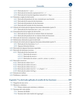 Contenido
ix
6.3.3 Derivada de f(x) 5 cos x . .  .  .  .  .  .  .  .  .  .  .  .  .  .  .  .  .  .  .  .  .  .  .  .  .  .  .  .  .  .  .  .  .  .  .  .  .  .  .  .  .  .  .  .  .  .  .  . 322
6.3.4 Derivada de la función exponencial f(x) 5 ex .  .  .  .  .  .  .  .  .  .  .  .  .  .  .  .  .  .  .  .  .  .  .  .  .  .  .  .  .  .  . 323
6.3.5 Derivada de la función logaritmo natural f(x) 5 log x .  .  .  .  .  .  .  .  .  .  .  .  .  .  .  .  .  .  .  .  .  .  . 324
6.4 Fórmulas o reglas de derivación . . . . . . . . . . . . . . . . . . . . . . . . . . . . . . . . . . . . . . . . . . . . . . . . 326
6.4.1 Derivada del producto de una constante por una función . . . . . . . . . . . . . . . . . . . . 327
6.4.2 Derivada de la suma de dos funciones  . . . . . . . . . . . . . . . . . . . . . . . . . . . . . . . . . . . . 328
6.4.3 Derivada del producto de dos funciones . . . . . . . . . . . . . . . . . . . . . . . . . . . . . . . . . . . 328
6.4.4 Derivada del cociente de dos funciones  . . . . . . . . . . . . . . . . . . . . . . . . . . . . . . . . . . . 330
6.5 Cálculo de la derivada de algunas funciones elementales (parte 2) . . . . . . . . . . . . . . . . . . 334
6.5.1 Derivada de las funciones tan x, cot x, sec x y csc x . .  .  .  .  .  .  .  .  .  .  .  .  .  .  .  .  .  .  .  .  .  .  .  .  . 334
6.6 Generalización de las reglas de derivación . . . . . . . . . . . . . . . . . . . . . . . . . . . . . . . . . . . . . . . 335
6.6.1 Derivada de la suma de un número finito de funciones . . . . . . . . . . . . . . . . . . . . . . 335
6.6.2 Derivada del producto de un número finito de funciones . . . . . . . . . . . . . . . . . . . . 335
6.7 Derivada de funciones compuestas: regla de la cadena . . . . . . . . . . . . . . . . . . . . . . . . . . . . 336
6.8 Definiciones alternativas para la derivada . . . . . . . . . . . . . . . . . . . . . . . . . . . . . . . . . . . . . . . 339
6.9 Cálculo de la derivada de algunas funciones elementales (parte 3) . . . . . . . . . . . . . . . . . . 342
6.9.1 Derivada de las funciones ax y xn . . . . . . . . . . . . . . . . . . . . . . . . . . . . . . . . . . . . . . . . . 342
6.9.2 Algunas fórmulas básicas  . . . . . . . . . . . . . . . . . . . . . . . . . . . . . . . . . . . . . . . . . . . . . . . 343
6.10 Derivadas de algunas funciones especiales . . . . . . . . . . . . . . . . . . . . . . . . . . . . . . . . . . . . . . .344
6.11 Derivada de funciones inversas . . . . . . . . . . . . . . . . . . . . . . . . . . . . . . . . . . . . . . . . . . . . . . . . 350
6.11.1 Derivada de las funciones arc . . . . . . . . . . . . . . . . . . . . . . . . . . . . . . . . . . . . . . . . . . . . 352
6.11.1.1 Derivada de arcsen x . . . . . . . . . . . . . . . . . . . . . . . . . . . . . . . . . . . . . . . . . . . . 352
6.11.1.2 Derivada de arccos x . . . . . . . . . . . . . . . . . . . . . . . . . . . . . . . . . . . . . . . . . . . . 353
6.11.1.3 Derivadas de arctan x, arccot x, arcsec x y arccsc x  . . . . . . . . . . . . . . . . . . 354
6.12 Derivadas sucesivas . . . . . . . . . . . . . . . . . . . . . . . . . . . . . . . . . . . . . . . . . . . . . . . . . . . . . . . . . . 356
6.12.1 Derivada de orden k de xn . . . . . . . . . . . . . . . . . . . . . . . . . . . . . . . . . . . . . . . . . . . . . . . 357
6.12.2 Derivada de orden k de sen x  . . . . . . . . . . . . . . . . . . . . . . . . . . . . . . . . . . . . . . . . . . . . 358
6.12.3 Derivada de orden k de cos x . . . . . . . . . . . . . . . . . . . . . . . . . . . . . . . . . . . . . . . . . . . . . 358
6.12.4 Derivada de orden k de f(x) 5 ax y Exp(x) 5 ex  . . . . . . . . . . . . . . . . . . . . . . . . . . . . . 359
6.12.5 Derivada de orden k de log x . .  .  .  .  .  .  .  .  .  .  .  .  .  .  .  .  .  .  .  .  .  .  .  .  .  .  .  .  .  .  .  .  .  .  .  .  .  .  .  .  .  .  .  . 359
6.13 Fórmula de Leibniz . . . . . . . . . . . . . . . . . . . . . . . . . . . . . . . . . . . . . . . . . . . . . . . . . . . . . . . . . . . 360
6.14 Problemas y ejercicios . . . . . . . . . . . . . . . . . . . . . . . . . . . . . . . . . . . . . . . . . . . . . . . . . . . . . . . . . 362
Capítulo 7 La derivada aplicada al estudio de las funciones . .  .  .  .  .  .  .  .  .  .  . 369
7.1 Tangente de una curva . . . . . . . . . . . . . . . . . . . . . . . . . . . . . . . . . . . . . . . . . . . . . . . . . . . . . . . . 370
7.2 Máximos y mínimos . . . . . . . . . . . . . . . . . . . . . . . . . . . . . . . . . . . . . . . . . . . . . . . . . . . . . . . . . . 377
7.2.1 Primer criterio para máximas y mínimos . . . . . . . . . . . . . . . . . . . . . . . . . . . . . . . . . . 378
7.3 Teoremas del valor medio . . . . . . . . . . . . . . . . . . . . . . . . . . . . . . . . . . . . . . . . . . . . . . . . . . . . . 380
7.3.1 Teorema (de Rolle)  . . . . . . . . . . . . . . . . . . . . . . . . . . . . . . . . . . . . . . . . . . . . . . . . . . . . . 381
7.3.2 Teorema (del valor medio de Lagrange) . . . . . . . . . . . . . . . . . . . . . . . . . . . . . . . . . . . 381
 