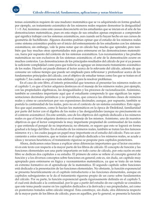 Cálculo diferencial, fundamentos, aplicaciones y notas históricas
xiv
temas axiomáticos requiere de una madurez matemática que se va adquiriendo en forma gradual;
por ejemplo, un tratamiento axiomático de los números reales requiere demostrar la desigualdad
1 > 0. Así, teoremas como este causan desconcierto en los estudiantes que se inician en el arte de las
demostraciones matemáticas, pues en esta etapa de sus estudios apenas empiezan a comprender
qué significa trabajar con los sistemas axiomáticos, aun cuando así lo hayan hecho en sus cursos de
geometría de bachillerato. Algunos docentes podrían opinar que el estudio de los números reales
como sistema axiomático podría ser el inicio del entrenamiento de los estudiantes con los sistemas
axiomáticos; sin embargo, vale la pena notar que en cálculo hay mucho que aprender, pero tam-
bién que hay muchas otras oportunidades más para entrenarse en las demostraciones matemáti-
cas, fuera por supuesto del contexto de los sistemas axiomáticos. Los razonamientos y las pruebas
matemáticas no son exclusivos de los sistemas axiomáticos; el arte de la demostración ocurre en
muchos contextos. Las demostraciones de los principales resultados del cálculo de por sí ya poseen
la suficiente complejidad como para que todavía se agregue un innecesario tratamiento axiomático
de los reales. Hacerlo así puede distraer al lector acerca de lo relevante del cálculo, además de que
consume un valioso tiempo que puede ser empleado para reflexionar y profundizar acerca de los
fundamentos principales del cálculo, con el objetivo de estudiar temas como los que se tratan en el
capítulo 7, los cuales se exponen más adelante, y para la resolver problemas.
En el caso de este libro, el interés primordial que tenemos al presentar los números reales en
el capítulo 1, es que el lector adquiera destrezas en el manejo de los números reales; por ejemplo,
con las propiedades algebraicas, las desigualdades y los procesos de racionalización. Asimismo,
también se considera importante aquí que el estudiante comprenda lo que significan las repre-
sentaciones decimales periódicas y no periódicas, que conozca las diferentes clases de números
reales y cómo se caracterizan por sus expansiones decimales; aunque, por supuesto, también se
postula la continuidad de los reales, pero no en el contexto de un sistema axiomático. Esto signi-
fica que aquí asumimos, como lo hacían los matemáticos en la época de Dedekind, familiaridad
por parte del lector con el álgebra de los reales y las desigualdades (aunque no precisamente en
el contexto axiomático). En este sentido, uno de los objetivos del capítulo dedicado a los números
reales es que el lector adquiera destreza en el manejo de los mismos. Asimismo, uno de nuestros
objetivos es que el lector comprenda la muy importante propiedad de continuidad de los reales
y que entienda el porqué de su importancia; no obstante, es seguro que esto se logrará en forma
gradual a lo largo del libro. En el estudio de los números reales, también se tratan los dos famosos
números  y e, los cuales juegan un papel muy importante en el estudio del cálculo. Para un acer-
camiento a estos números, que se tratan en el capítulo dedicado a los números reales, se acude a
ideas y recursos heurísticos; el tratamiento riguroso se pospone para capítulos posteriores.
Ahora, dedicamos estas líneas a explicar otras diferencias importantes que el lector encontra-
rá en este texto con respecto a la mayor parte de los libros de cálculo. El concepto de función y las
funciones elementales son una parte importante en todo curso de cálculo, por esta razón en este
libro se dedican dos capítulos a su estudio. El primero de estos se refiere al concepto general de
función y a los diversos conceptos sobre funciones en general; este es, sin duda, un capítulo muy
apropiado para entrenarse en lógica y razonamientos matemáticos, ya que se trata de un tema
en extremo formativo en el aprendizaje de la matemática. El segundo capítulo sobre funciones
está dedicado a la presentación de las funciones elementales. No obstante, la función exponencial
se presenta heurísticamente en el capítulo introductorio a las funciones elementales, aunque en
capítulos subsiguientes se le da el tratamiento riguroso propio de un curso sobre fundamentos
del cálculo. Por su parte, la función exponencial queda rigurosamente definida en el capítulo 5,
el cual está dedicado a la continuidad, por lo que a partir del estudio de ese capítulo se considera
que este tema puede usarse en los capítulos dedicados a la derivada y sus propiedades, así como
en posteriores tratados sobre cálculo integral. Esta constituye, sin duda, otra diferencia respecto
de la mayor parte de los libros de cálculo, pues en aquéllos, por lo general, se presenta la función
 