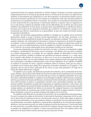 Prólogo
xv
exponencial hasta los capítulos dedicados al cálculo integral. Presentar la función exponencial
tempranamente tiene la ventaja de que puede usarse en el tema de la derivada y sus aplicaciones.
Además, el acercamiento que adoptamos en esta obra responde a la percepción intuitiva que te-
nemos de la función exponencial, la cual consiste en considerarla como una extensión natural de
las potencias con exponentes enteros o racionales. Aun cuando no se estudien las demostraciones
en esta construcción de la exponencial, es interesante observar y analizar cómo se organizan es-
tas en este proceso, además de entender cuáles son las dificultades que se tienen que salvar para
establecer una definición. Si así lo desea, el alumno tiene la posibilidad de no estudiar las demos-
traciones de la cadena de los pequeños resultados que conducen a la definición, aunque sí se le
recomienda que observe el panorama en su generalidad, ya que esto resulta una buena manera
de aprender matemáticas.
En tanto, las funciones trigonométricas también se estudian en el capítulo de las funciones
elementales, donde se acude al famoso círculo trigonométrico. En este tema, asimismo, se re-
flexiona acerca de la posibilidad de medir los ángulos con diferentes unidades. Por su parte, en el
capítulo dedicado a la continuidad de funciones se destaca la importancia de medir los ángulos
en radianes. Como se puntualiza, el radián es la unidad que se adopta en cálculo para medir los
ángulos, ya que es la unidad ideal para medir los ángulos en cálculo; sin embargo, es común que
no se conozca o no se haya reflexionado acerca del porqué el radián es tan relevante.
Un recurso importante para definir las funciones con rigor y efectuar un tratamiento simple
de límites y continuidad de funciones son las sucesiones y sus límites, por esa razón el capítulo
4 se dedica íntegramente a su estudio. En ese capítulo, además de desarrollar la teoría sobre
límites de sucesiones, también se definen con precisión los famosos números  y e, entre otros.
En el estudio sobre límites de funciones, se inicia con el uso de la propiedad de continuidad
de los números reales; con ese tema también inicia nuestra reflexión acerca del papel que juega
esta continuidad, concebida aritméticamente como lo hizo Dedekind. En el capítulo 4 también
se analizan el concepto de serie y algunos resultados sobre las mismas, dado que las series y
sus límites son el recurso para definir las expansiones decimales estudiadas en el capítulo 1. Por
supuesto, esta no será la única aplicación de las series, ya que están presentes a lo largo de la
teoría del cálculo diferencial e integral.
El capítulo 5, por su parte, está dedicado al estudio de los límites y de la continuidad de las fun-
ciones, debido a que la teoría sobre límites de funciones resulta de gran importancia para el estudio
de la continuidad de las funciones y de la derivada que se hace en capítulos posteriores. En el capí-
tulo sobre continuidad también se establecen los principales resultados sobre funciones continuas,
entre los que destacan el teorema de Bolzano, el teorema del valor intermedio, el teorema de Weiers-
trass sobre funciones acotadas y la propiedad conocida como continuidad uniforme; este último
teorema también desempeña un papel muy importante en capítulos posteriores. Cabe aclarar que
la teoría sobre límites de sucesiones facilita el estudio sobre continuidad, por lo que resulta una gran
ventaja estudiar con antelación los límites de sucesiones. De cualquier manera, es tan importante
la teoría sobre límites de sucesiones que resulta necesario estudiarla en algún momento, así que es
mejor anticiparla, ya que de esa manera matamos dos pájaros con un solo tiro.
El capítulo 6 está dedicado al concepto de la derivada y de sus propiedades más importantes.
En este se exponen las reglas de derivación, la derivada de funciones compuestas (la de la cade-
na), la derivación de funciones inversas y las derivadas sucesivas. Todas estas reglas se aplican a
las funciones elementales, con lo que podemos obtener, en particular, las derivadas de las funcio-
nes polinomiales, racionales, algebraicas, exponenciales, logarítmicas, las seis funciones trigono-
métricas y sus funciones inversas, las cuales constituyen las seis funciones arco. Con las derivadas
de estas funciones, es posible obtener la derivada de cualquier función elemental, concepto que
se estudia con amplitud en el capítulo 3, mismo que precisamente lleva ese nombre; quizá, esta
reflexión no la hayan hecho muchas personas que ya conozcan el tema.
 