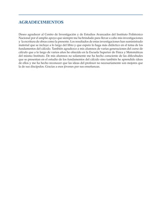 Agradecimientos
Deseo agradecer al Centro de Investigación y de Estudios Avanzados del Instituto Politécnico
Nacional por el amplio apoyo que siempre me ha brindado para llevar a cabo mis investigaciones
y la escritura de obras como la presente. Los resultados de estas investigaciones han suministrado
material que se incluye a lo largo del libro y que espero lo haga más didáctico en el tema de los
fundamentos del cálculo. También agradezco a mis alumnos de varias generaciones del curso de
cálculo que a lo largo de varios años he ofrecido en la Escuela Superior de Física y Matemáticas
del mismo Instituto. De mis alumnos no solamente me ha hecho consciente de las dificultades
que se presentan en el estudio de los fundamentos del cálculo sino también he aprendido ideas
de ellos y me ha hecho reconocer que las ideas del profesor no necesariamente son mejores que
la de sus discípulos. Gracias a esos jóvenes por sus enseñanzas.
 