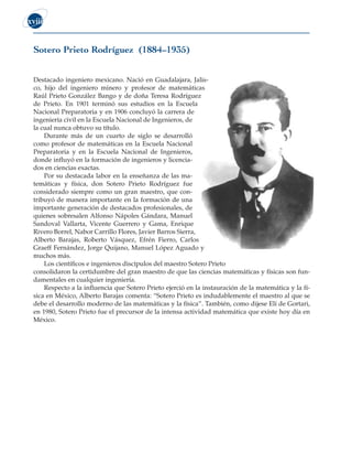 xviii
Sotero Prieto Rodríguez (1884–1935)
Destacado ingeniero mexicano. Nació en Guadalajara, Jalis-
co, hijo del ingeniero minero y profesor de matemáticas
Raúl Prieto González Bango y de doña Teresa Rodríguez
de Prieto. En 1901 terminó sus estudios en la Escuela
Nacional Preparatoria y en 1906 concluyó la carrera de
ingeniería civil en la Escuela Nacional de Ingenieros, de
la cual nunca obtuvo su título.
Durante más de un cuarto de siglo se desarrolló
como profesor de matemáticas en la Escuela Nacional
Preparatoria y en la Escuela Nacional de Ingenieros,
donde influyó en la formación de ingenieros y licencia-
dos en ciencias exactas.
Por su destacada labor en la enseñanza de las ma-
temáticas y física, don Sotero Prieto Rodríguez fue
considerado siempre como un gran maestro, que con-
tribuyó de manera importante en la formación de una
importante generación de destacados profesionales, de
quienes sobresalen Alfonso Nápoles Gándara, Manuel
Sandoval Vallarta, Vicente Guerrero y Gama, Enrique
Rivero Borrel, Nabor Carrillo Flores, Javier Barros Sierra,
Alberto Barajas, Roberto Vásquez, Efrén Fierro, Carlos
Graeff Fernández, Jorge Quijano, Manuel López Aguado y
muchos más.
Los científicos e ingenieros discípulos del maestro Sotero Prieto
consolidaron la certidumbre del gran maestro de que las ciencias matemáticas y físicas son fun-
damentales en cualquier ingeniería.
Respecto a la influencia que Sotero Prieto ejerció en la instauración de la matemática y la fí-
sica en México, Alberto Barajas comenta: “Sotero Prieto es indudablemente el maestro al que se
debe el desarrollo moderno de las matemáticas y la física”. También, como dijese Elí de Gortari,
en 1980, Sotero Prieto fue el precursor de la intensa actividad matemática que existe hoy día en
México.
 