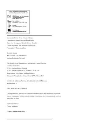 Dirección editorial: Javier Enrique Callejas
Coordinadora editorial: Estela Delfín Ramírez
Supervisor de prepensa: Gerardo Briones González
Diseño de portada: Juan Bernardo Rosado Solís
Fotografías: © Thinkstockphoto
Revisión técnica:
Ana Elizabeth García Hernández
Instituto Politécnico Nacional
Cálculo diferencial. Fundamentos, aplicaciones y notas históricas
Derechos reservados:
© 2014, Antonio Rivera Figueroa
© 2014, GRUPO EDITORIAL PATRIA, S.A. DE C.V.
Renacimiento 180, Colonia San Juan Tlihuaca,
Delegación Azcapotzalco, Código Postal 02400, México, D.F.
Miembro de la Cámara Nacional de la Industria Editorial Mexicana
Registro núm. 43
ISBN ebook: 978-607-438-898-5
Queda prohibida la reproducción o transmisión total o parcial del contenido de la presente
obra en cualesquiera formas, sean electrónicas o mecánicas, sin el consentimiento previo y
por escrito del editor.
Impreso en México
Printed in Mexico
Primera edición ebook: 2014
info editorialpatria.com.mx
www.editorialpatria.com.mx
JIMÉNEZ.indd 1 26/06/12 17:48
 